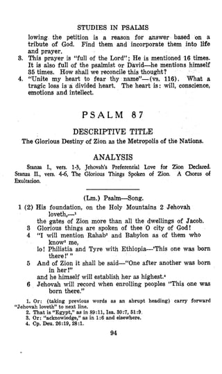 STUDIES IN PSALMS
lowing the petition is a reason for answer based on a
tribute of God. Find them and incorporate them into life
and prayer.
3. This prayer is “full of the Lord”; He is mentioned 16 times.
It is also full of the psalmist or David-he mentions himself
35 times. How shall we reconcile this thought?
4. “Unite my heart to fear thy name”-(vs. 116). What a
tragic loss is a divided heart, The heart is: will, conscience,
emoltions and intellect.
P S A L M 8 7
DESCRIPTIVE TITLE
The Glorious Destiny of Zion as the Metropolis of tlie Nations.
ANALYSIS
Stanza I,, vers. 1-3, Jehovah’s Preferential Love for Zion Declared.
A Chorus ofStanza II., vers. 4-6, The Glorious Things Spoken of Zion.
Exultation.
(Lm.) Psalm-Song.
1 (2) His foundation, on the Holy Mountains 2 Jehovah
the gates of Zion more than all the dwellings of Jacob.
3 Glorious things are spoken of thee 0 city of God!
4 “I will mention Rahab2 and Babylon as of them who
lo! Philistia and Tyre with Ethiopia-‘This one was born
And of Zion it shall be said-“One after another was born
and he himself will establish her as highe~t.~
6 Jehovah will record when enrolling peoples “This one was
loveth,--l
know3 me,
there !’”
in her !”
5
born there.”
1. Or: (taking previous words as an abrupt heading) carry forward
2. That is “Egypt,” as in 89:11,Isa. 30:7, 519.
3. Or: “acknowledge,” as in 1:6 and elsewhere.
4. Cp. Deu.26:19,28:1.
“Jehovahloveth” to next line.
94
 