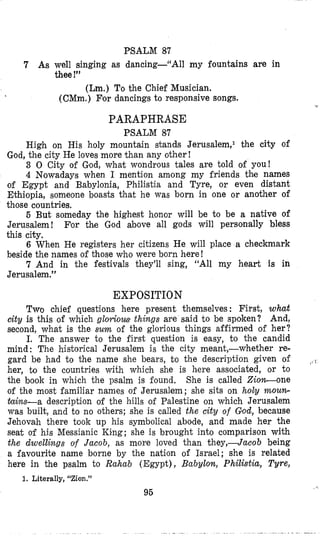 PSALM 87
7 As well singing as dancing--“All my fountains are in
thee !”
(Lm.) To the Chief Musician.
(CMm.) Ffordancings to responsive songs.
PARAPHRASE
PSALM 87
High on His holy mountain stands Jerusalem,l the city of
God, the city He loves more than any other !
3 0 City of God, what wondrous tales are told of you!
4 Nowadays when I mention among my friends the names
of Egypt and Babylonia, Philistia and Tyre, or even distant
Ethiopia, someone boasts that he was born in one or another of
those countries.
5 But someday the highest honor will be to be a native of
Jerusalem! For the God above all gods will personally bless
this city.
6 When He registers her citizens He will place a checkmark
beside the names of those who were born here!
7 And in the festivals they’ll sing, “All my heart is in
Jerusalem.”
EXPOSITION
Two chiei questions here present themselves : First, what
city is this of which glorious things are said to be spoken? And,
second, what is the sum of the glorious things affirmed of her?
I. The answer to the first question is easy, to the candid
mind: The historical Jerusalem is the city meant,-whether re-
gard be had to the name she bears, to the description given of
her, to the countries with which she is here associated, or to
the book in which the psalm is found. She is called Zio-one
of the most familiar names of Jerusalem; she sits on holy rnoun-
tains-a description of the hills of Palestine on which Jerusalem
was built, and to no others; she is called the city of God, because
Jehovah there took up his symbolical abode, and made her the
seat of his Messianic King; she is brought into comparison with
the dwellings of Jacob, as more loved than they,-Jucob being
a favourite name borne by the nation of Israel; she is related
here in the psalm to Rahub (Egypt), Babylon, Philistia, Tyre,
1. Literally, “Zion.”
95
 