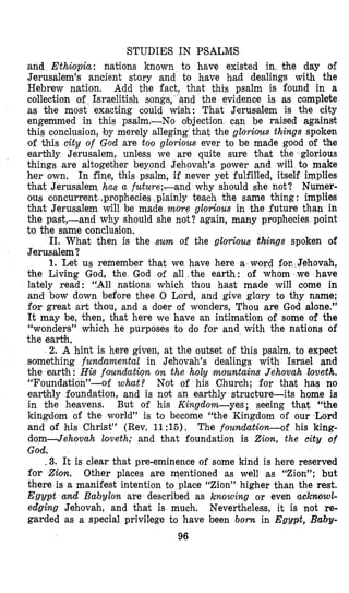 STUDIES IN PSALMS
and Ethiopia: nations known to have existed in, the day of
Jerusalem’s ancient story and to have had dealings with the
Hebrew nation. Add the fact, that this psalm is found in a
collection of Israelitish songs, and the evidence is as complete
as the most exacting could wish: That Jerusalem is the city
engemmed in this psalm.-No objection can be raised against
this conclusion, by merely alleging that the gloriow things spoken
of this city of God are too glorious ever to be made good of the
earthly Jerusalem, unless we are quite sure that the glorious
things are altogether beyond Jehovah’s power and will to make
her own. In fine, this psalm, if never yet fulfilled, itself implies
that Jerusalem has a future;-and why should she not? Numer-
ous concurrent ,prophecies plainly teach the same thing : implies
that Jerusalem will be made more glorious in the future than in
the past,-and why should she not? again, many prophecies point
to the same conclusion.
11. What then is the sum of the ~ ~ Q T ~ O U Sthings spoken of
Jerusalem?
1. Let us remember that we have here a. word for, Jehovah,
the Living God, the God of all,the earth: of whom we have
lately read: “All nations which thou hast made will come in
and bow down before thee 0 Lord, and give glory to thy name;
for great art thou, and a doer of wonders, Thou are God alone.”
It may be, then, that here we have an intimation of some of the
“wonders” which he purposes to do for and with the nations of
the earth.
2. A hint is here givell, at the outset of this psalm, to expect
something fundatmental in Jehovah’s dealings with Israel and
His foundation on the holy .mountaim Jehovah bseth.
“Foundation”-of what? Not of his Church; for that has no
eartihly foundation, and is not an earthly structure-its home is
in the heavens. But of his Kingdom-yes; seeing that “the
kingdom of the world” is to become “the Kingdom of our Lord
and of his Christ” (Rev. 11:15), The foundation-of his king-
dom-Jehovah loveth; and that foundation is Zion, the city of
God.
.3. It is clear that pre-eminence of some kind is here reserved
for %om. Other places are mentioned as well as “Zion”; but
there is a manifest intention to place “Zion” higher than the rest.
Egypt and Babylon are described as knowing or even acknowl-
edging Jehovah, and that is much. Nevertheless, it is not re-
garded as a special privilege to have been born in Egypt, Baby-
96
 
