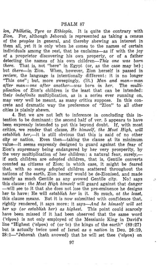 PSALM 87
lon, Philist&, Tyre or Ethiopia. It is quite the contrary with
Zion. For, although Jehovah is represented as taking a census
of the peoples in general, and thereby shewing an interest in
them all, yet it is only when he comes to the names of cerbain
individuals among the rest, that he exclaims-as if with the joy
of a proprietor discovering his own property, or of a father
detecting the names o€ his own children-This one was born
there. That is, not “here” in Egypt (or, as the case may be) ;
but there-in Zion. When, however, Zion herself is passed in
review, the language is intentionally difi‘erent: it is no longer
“This one”; but, more sweepingly, (lit.) M a n and man=matz
after man=one after another-was born in her. The multi-
pliaation of Zion’s children is the least that can be intended:
their indefinite multiplication, as in a series ever running on,
may very well be meant, as many critics suppose. In this con-
crete and dramatic way the preference of “Zion” to all other
cities is plainly shewn,
4. But we are not left to infenence in concluding this in-
tention to be dominant : the second half of ver. 5 appears to have
been expressly intended to put this beyond doubt. If, with most
critics, we render that clause, He himself, the Most High, will
establish her,-it i s still obvious that this is said of no other
city or nation, Even then-taking the clause at its minimum
value-it seems expressly designed to guard against the fear of
Zion’s supremacy being endangered by her very prosperity, by
the very multiplication of her children: a natural fear, surely,-
if such children are adopted children, that is, Gentile converts
counted as citizens of Zion; in which case, it might be feared
that, with so many adopted children scattered throughout the
nations of the earth, Zion herself would be de-Zionised, and made
nearly as much Gentile as any avowed Gentile city. No! says
this clause: the Most High himself will guard against that danger
-will see to it that she does not lose the pre-eminence he designs
her to have: He will establish her in it. So much, at the least,
this clause means. But it is now submitted with confidence that,
rightly rendered, it says more: it says-And he himself will set
her up (OFT establish her) as highest. This point could scarcely
have been missed if it had been observed that the same word
(‘eZyom) is not only employed of the Messianic King in David’s
line “Highest (‘elyon) of (or to) the kings of the earth” (8927)
but is actually twice used of Israel as a nation in Deu. 26:19,
28:l-“Jehovah (hath avowed) that he will set thee (‘elyon) on
97
, 5
 