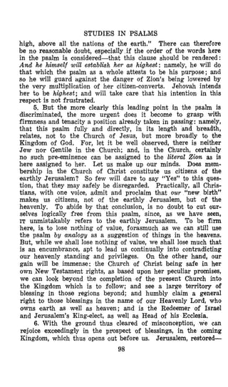 STUDIES IN PSALMS
high, above all the nations of the earth.” There can therefore
be no reasonable doubt, especially if the order of the words here
in the psalm is considered-that this clause should be rendered:
And he himself will eeta,blbh her as highest: namely, he will do
that which the psalm as a whole attests to be his purpose; and
so he will guard against the danger of Zion’s being lowered by
the very multiplication of her citizen-converts. Jehovah intends
her to be highest; and will take care that his intention in this
respect is not frustrated.
5. But the more clearly this leading point in the psalm is
discriminated, the more urgent does it become to grasp with
firmness and tenacity a position already taken in passing: namely,
that this psalm fully and directly, in its length and breadth,
relates, not to the Church of Jesus, but more broadly to the
Kingdom of God. For, let it be well o,bserved, there is neither
Jew nor Gentile in the Church; and, in the Church, certainly
no such pre-eminence can be assigned to the literal Zion as is
here assigned to her. Let us make up our minds. Does mem-
bership in the Church of Christ constitute us citizens of the
earthly Jerusalem? So few will dare to say “Yes” to this ques-
tion, that they may safely be disregarded. Practically, all Chris-
tians, with one voice, admit and proclaim that our “new birth”
makes us citizens, not of the earthly Jerusalem, but of the
heavenly. To abide by that conclusion, is no doubt to cut our-
selves logically free from this psalm, since, as we have seen,
IT unmistakably refers to the earthly Jerusalem. To be firm
here, is to lose nothing of value, forasmuch as we can still use
the psalm by analogy as a suggestion of things in the heavens.
But, while we shall lose nothing of value, we shall lose much that
is an encumbrance, apt to lead us continually into contradicting
our heavenly standing and privileges. On the other hand, our
gain will be immense: the Church of Christ being safe in her
own New Testament rights, as based upon her peculiar promises,
we can look beyond the completion of the present Church into
the Kingdom which is to follow; and see a large territory of
blessing in those regions beyond; and humbly claim a general
right to those blessings in the name of our Heavenly Lord, who
owns earth as well as heaven; and is the Redeemer of Israel
and Jerusalem’s King-elect, as well as Head of his Eccleeia.
6.With the ground thus cleared of misconception, we can
rejoice exceedingly in the prospect of blessings, in the mming
Kingdom, which thus opens out before us. Jerusalem, restored-
98
 