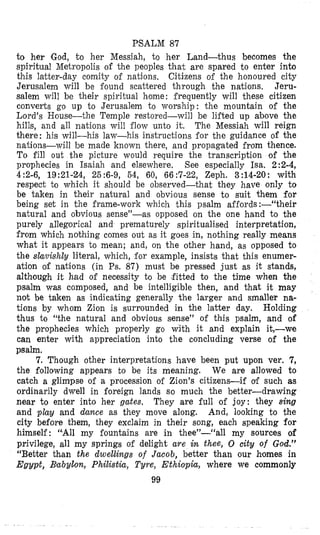 PSALM 87
to her God, to her Messiah, io her Land-thus becomes the
spiritual Metropolis of the peoples that are spared to enter into
this latter-day comiiy of nations, Citizens of the honoured city
Jerusalem will be found scattered through the nations. Jeru-
salem will be their spiritual home: frequently will these citizen
converts go up to Jerusalem to worship: the mountain of the
Lord’s House-the Temple restored-will be lifted up above the
hills, and all nations will flow unto it. The Messiah will reign
there : his will-his law-his instructions for the guidance of the
nations-will be made known there, and propagated from thence.
To fill out the picture would require the transcription of the
prophecies in Isaiah and elsewhere. See especially Isa. 2 2-4,
4 :2-6, 19:21-24, 25 :6-9, 54, 60, 66 :7-22, Zeph. 3 :14-20: with
respect to which it should be observed-that they have only to
be taken in their natural and obvious sense to suit them for
being set in the frame-work which this psalm affords :-“their
natural and obvious sense”-as opposed on the one hand to the
purely allegorical and prematurely spiritualised interpretation,
from which nothing comes out as it goes in, nothing really means
what it appears to mean; and, on the other hand, as opposed to
the shvislzly literal, which, for example, insists that this enumer-
ation of nations (in Ps. 87) must be pressed just as it stands,
although it had of necessity to be ,fitted to the time when the
psalm was composed, and be intelligible then, and that it may
not be taken as indicating generally the larger and smaller na-
tions by whom Zion is surrounded in the latter day. Holding
thus to “the natural and obvious sense” of this psalm, and of
the prophecies which properly go with it and explain it,-we
can enter with appreciation into the concluding verse of the
psalm.
7. Though other interpretations have been put upon ver. 7,
the following appears to be its meaning. We are allowed to
catch a glimpse of a procession of Zion’s citizens-if of such as
ordinarily dwell in foreign lands so much the better-drawing
near to enter into her gates. They are full of joy: they sing
and play and dance as they move along. And, looking to the
city before them, they exclaim in their song, each speaking for
himself: ‘“All my fountains are in thee”-“all my sources of
privilege, all my springs of delight are in thee, 0 city of God.”
“Better tban the dwellings of Jacob, better than our hsomes in
Egypt, Babylon, Philistia, Tyre, Ethiopia, where we commonly
99
 