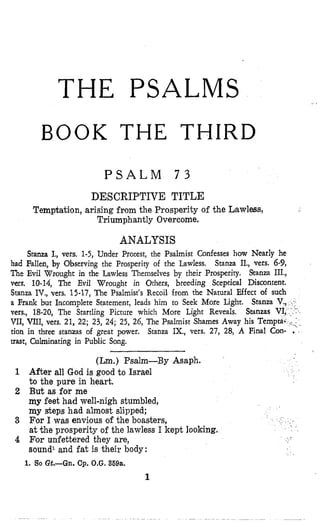 THE PSALMS
BOOK THE THIRD
P S A L M 7 3
DESCRIPTIVE TITLE
Temptation, arising from the Prosperity of the Lawless,
Triumphantly Overcome.
ANALYSIS
Stanza I., vers. 1-5, Under Protest, the Psalmist Confesses how Nearly he
had Fallen, by Observing the Prosperity of the Lawless. Stanza II., vers. 6-9,
The Evil Wrought in the Lawless Themselves by their Prosperity. Sranza III.,
vms. 10-14, The Evil Wrought in Others, breeding Sceptical Discontent.
Stanza IV., vers. 15-17, The Psalmist's Recoil from the Natural Effect of such
a Frank but Incomplete Statement, leads him to Seek More Light.
vers., 18-20, The Startling Picture which More Light Reveals. Sta
VII, VIII, vers. 21, 2'2; 23, 24; 25, 26, The Psalmist Shames Away his
tion in three stanzas of great power. Stanza IX., vers. 27, 28, A Fi
uast, Culminating in Public Song.
Stanza
(Lm.) Psalm-By Asaph.
1 After all God is good to Israel
to the pure in heart.
2 But as for me
my feet had well-nigh stumbled,
my steps had almost slipped;
3 For I was envious of the boasters,
at the prosperity of the lawless I kept looking.
4 For unfettered they are,
sound1and fat is their body:
1. So Gt,-Gn. Cp. O.G.359a.
1
 