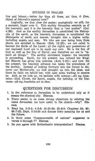 STUDIES IN PSALMS
live and labour,-better far than all these, art thou, 0 Ziov~,
object of Jehovah’s especial love!”
Logically, we thus close the psalm: analogically we still, for
a moment, linger over it. This earthly Jerusalem reminds us of
the heavenly; and it is the heavenly that is “our mother” (Gal.
4:96), Just as the earthly Jerusalem is constituted the Metrop-
olis of the earth, so the heavenly Jerusalem is constituted the
Metropolis of earth and heaven, brought into a higher unity,
including angels and men, We who are now being born from
above, are enrolled in Heaven (Heb. 12:23) ; we are called to
become the Bride of the Lamb: all the rights and possessions of
our espoused Lord are to be made our own. He is the Son of
God as well as the Son of David; and therefore we are to “in-
herit all things.” The earthly enrolment lingers: the heavenly
is proceeding. Earth, for the present, has refused her King;
but Heaven has given him welcome (Acts 3 :21) ; and now, for
the present, the heavenly advance has taken the precedence of
the earthly. Instead of looking forward into the future to dis-
cover our Mother-city, we look straight up into the skies, and
there by faith we behold her, with open arms waiting to receive
us. And, as we look up, we exclaim with ecstasy-All my fourc-
tains-God, Christ, the Spirit, angels, the heirship of the Uni-
verse-all my fozmtains are in thee.
QUESTIONS FOR DISCUSSION
1. Is the reference to Jerusalem to be understood only as it
means the physical city. Discuss.
2. There seems to be some strong objections to relating the
name Jerusalem (as here used) to the church-why? Dis-
3. Read Isa. 2:2-4; 4:2-6; 19:21-24; 25:6-9; Chapters 54; 60:
66:7-22; Zeph. 3:14-20 and discuss their meaning for us and
the future.
4. Is there some “Commonwealth of nations’’ suggested in
verses 4 through 7? Discuss.
5. Do you agree with Rotherham’s interpretation? Discuss.
cuss.
100
 