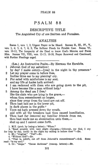 PSALM 88
P S A L M 8 8
DESCRIPTIVE TITLE
The Anguished Cry of one Smitten and Forsaken.
ANALYSIS
Stanza I., vers. 1, 2, Urgent Prayer to be Heard. Stanzas II., III., IV., V.,
vers. 3, 4; 5; 6, 7; 8, 9, The Sufferer Pleads his Pitiable Case. Stanza VI.,
vers. 10-12, The Incapacity of the Dead to know God’s Mercies and Praise
Ilim. Stanzas VII., VIIL, vers. 13-15; 16-18,Prayer Renewed and Continued,
with Further Pleadings urged.
(Lm.) An Instructive Psalm-By Herman the Ezrahite,
Jehovah God of my salvation!
by day1 I make outcry-[yea] in the night in thy presence
Let my prayer come in before thee,
For sated with misfortune is my soul,
and my life at hades hath arrived :
I am reckoned with them who are going down to the pit,
I have become like a man without help.4
Among the dead am I free,5
like the slain who are lying in the grave,-
whom thou rememberest no longer,
since they away frotm thy hand are cut off.
Thou hast laid me in the lower pit,
in dark places in the gulfs:6
Upon me hath pressed down thy wrath,
and with all thy breakers hast thou caused humiliation.
Thou hast far removed my familiar friends from me,
thou hast made me an abomination unto them,-
shut’upand I cannot come forth.
Incline thine ear to my piercing8cry. /
1. M.T. (prob. by losing a letter) : “When.”
2. “Read proably with very slight changes,-(Jehovah, my God, I cry
3. M1. : “ringing.” “Yell”-Br.
4. “Without God”-Br.
6. “That is, adrift, cut off from Jehovah’s remembrance”-0.G.
6. Or : “deeps.”
for help by day, (and) in the night my calling is before thee’”-Dr.
Some
read: “is my soul.”
“Dense darkness” (transp. letters)-Br.
101
 