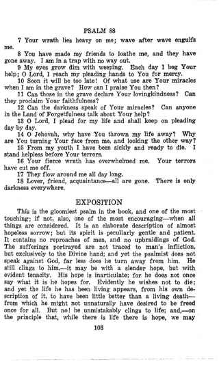 PSALM 88
7 Your wrath lies heavy on me; wave after wave engulfs
me.
8 You have made my friends to loathe me, and they have
gone away. I am in a trap with no way out.
9 My eyes grow dim with weeping. Each day I beg Your
help; 0 Lord, I reach my pleading hands to You for mercy.
10 Soon it will be too late! Of what use are Your miracles
when I am in the grave? How can I praise You then?
11 Can those in the grave declare Your lovingkindness? Can
they proclaim Your faithfulness?
12 Can the darkness speak of Your miracles? Can anyone
in the Land of Forgetfulness talk about Your help?
13 0 Lord, I plead for my life and shall keep on pleading
day by day.
14 0 Jehovah, why have You thrown my life away? Why
are You turning Your face from me, and looking the other way?
15 From my youth I have been sickly and ready to die. I
stand helpless before Your terrors.
16 Your fierce wrath has overwhelmed me. Your terrors
have cut me off.
17 They flow around me all day long.
18 Lover, friend, acquaintance-all are gone, There is only
darkness everywhere.
EXPOSITION
This is the gloomiest psalm in the book, and one of the most
touching; if not, also, one of the most encouraging-when all
things are considered. It is an elaborate description of almost
hopeless sorrow; but its spirit is peculiarly gentle and patient.
It contains no reproaches of men, and n'o upbraidings of God.
The sufierings portrayed are not traced to man's infliction,
but exclusively to the Divine hand; and yet the psalmist does not
speak against God, far less does he turn away from him, He
still clings to him,-it may be with a slender hope, but with
evident tenacity. His hope is inarticulate; for he does not once
say what it is he hopes for. Evidently he wishes not to die;
and yet the life he has been living appears, from his own de-
sicription of it, t o have been little better than a living death-
from which he might not unnaturally have desired to be freed
once for all. But no! he unmistakably clings to life; and,-on
the principle that, while there is life there is horpe, we may
103
 