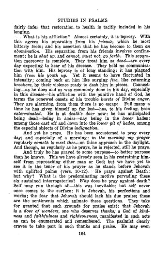 STUDIES IN PSALMS
fairly infer that restoration, to health is tacitly included in his
longing.
What is his affliction? Almost certainly, it is leprosy. With
this agrees his separation from his friends, whlich he most
bitterly feels; and his assertion that he has become to them an
abomiwatiory. His separation from his friends involves confine-
ment: he is shut up,and cannolt, must not, go forth. This separa-
tion moreover is complete, They treat him as dead-are every
day expecting to hear of his decease. They hold no communica-
tion with him. His leprosy is of long standing: it has plagued
him from his youth up. Yet it seems to have fluctuated in
intensity; coming back on him like surging fixe, like returning
breakers, by their violence ready to dash him in pieces. Conned-
ingdas he does and as was commonly done in his day, especially
in this disease-his affliction with the punitive hand of God, he
terms the renewed onsets of his trouble bursts of Divine anger.
They are alarming, from them there is no escape. Full many a
time he has given himself up for lost-has, to his feeling, been
extemirmted. He is at death's door now: he hlas antioipated
being dead-being in hades-nay being in the lower hades:
among those cast off and down into the lower pit of hades, among
the especfal objects of Divine indignution.
He has been accustomed to pray every
day; and especially of a morning: in the morning my prayer
regularly cometh to meet thee-on thine approach in the daylight.
And though, as regularly as he prays, he is rejected, still he prays.
And truly he has prayed to some purpose-to better purpose
than he knows. This we have already seen in his restraining him-
self from reproaching either man or God; but we have yet to
see it in the tenor of his prayer as he stands before Jehovah
with uplifted palms (vers. 10-12). He prays against Death:
but why? What is the predominating motive pervading these
six suskained interrogatories? Why does he pray against death?
Self may run through all-this was inevitable; but self never
once comes to the surface: it is Jehovah, his perfections and
works; the fear that Jehovah should lack his due praise; these
are the sentiments which animate these questions. They take
for granted that such grounds for praise exist: that Jehovah
is a doer of wonders, one who deserves thanks; a God of 7cind-
ness and faithfulness and righteousness, manifested in such acts
as can be enumerated and remembered. The psalmist clearly
craves to take part in such thanks and praise. He may even
104
And yet he prays,
 