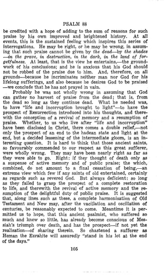 PSALM 88
be credited with a hope of adding to the sum of reasons for such
praise by his own improved and brightened history. At all
events, this is the sustained feeling which inspires this series of
interrogations. He may be right, or he may be wrong, in assum-
ing that such praise cannot be given by the dead-by the shades
4 n the gruue, in destruction, in the dark, in the Land of for-
getfulness. At least, that is the view he entertains,-the ground-
work of his conclusions; and he is anxious that his God should
not be robbed of the praise due to him. And, therefore, on all
grounds-because he incriminates neither man nor God for his
lifelong sufferings, and also because he desires God to ‘be praised
-we conclude that he has not prayed in vain.
Probably he was not wholly wrong in assuming that God
can gather no harvest of praise from the dead; that is, from
the dead so long as they continue dead. What he needed was,
to have ‘(life and incorruption brought to light”-to have the
prospect of Resurrection introduced into his thoughts, and there-
with the conception of a revival of memory and a resumption of
praise. Whether, to us who live after “life and incorruption”
have been disclosed in Christ, there comes a double relief,-not
only the prospect of an end to the hadean state and light at the
end, but a decided lessening of the intermediate gloom, is an in-
teresting question. It is hard to think that those ancient saints,
so favourably commended to our respect as this great sufferer,
were wholly wrong, They may have been nearly right as far as
they were able t o go. Right: if they thought of death only as
a suspense of active memory and of public praise; the which,
combined, do not amount to a final cessation of being,-an
extreme view which few if any saints of old entertained, certainly
as regards such as revered God. But always deficient: so long
as they failed to grasp the prospect of a complete restoration
to life, and therewith the revival of active memory and the re-
sumption of the delightful duty of public praise. It is suggested
that, along lines. such as these, a complete harmonisation of Old
Testament and New may, after the vacillation and oscillation of
centuries, be reasonably expected to come. Meantime it is per-
mitted us to hope, that this ancient psalmist, who suffered so
much and knew so little, has already become conscious of Mes-
siah’s triumph over death, and has the prospect-if not yet the
realisation-of sharing therein. So chastened a sufferer as
Heman the Ezrahite will assuredly “stand in his lot at the end
of the days.”
105
. ..
 
