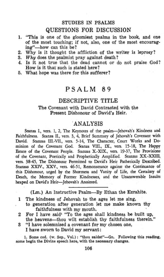 STUDIES IN PSALMS
QUESTIONS FOR DISCUSSION
1. “This is one of the gloomiest psalms in the book, and one
of the most touching; if not, also, one of the most encourag-
ing”-how can this be?
2. Why is it thought the affliction of the writer is lepmsy?
3. Why does the psalmist pray against death?
4. Is it not true that the dead cannot or do not praise God?
How is it that such is stated here?
5. What hope was there for this sufferer?
P S A L M 8 9
DESCRIPTIVE TITLE
The Covenant with David Contrasted with the
Present Dishonour of David’s Heir.
’ ANALYSIS
Stanza I., vers. 1, 2, The Keynotes of the psalm-Jehovah’s Kindness and
Faithfulness. Stanza IL, vers. 3, 4, Brief Summary of Jehovah‘s Covenant with
David. Stanzas 111.-VII., vers. 5-14, The Character, Court Works and Do-
minion of the Covenant God. Stanza VIII., IX., vers. 15-18, The Happy
Estate of the Covenant People. Stanzas X.-XIX., vers. 19-37, The Provisions
of the Covenant, Poetically and Prophetically Amplified. Stanzas XX.-XXIII,
vers. 38-45, The Dishonour Permitted to David‘s Heir Pathetically Descrilkd.
Stanzas XXIV., XXV., vers, 46-51, Remonstrance against the Continuance of
this Dishonour, urged by the Shortness and Vanity of Life, the Cettainty of
Death, the Memory of Former Kindnesses, and the Unanswerable Insults
heaped on David‘s Heir-Jehovah‘s Anointed.
(Lm.) An Instructive Psalm-By Ethan the Ezrahite.
1 The kindness of Jehovah to the ages let me sing,
to generation after generation let me make known thy
2 For I have said1 “To the ages shall kindness be built up,
the heavens-thou wilt establish thy faithfulness therein.”
3 “I have solemnised a covenant for my chosen one,
I have sworn to David my servant:
,
faithfulness with my mouth.
1. Some cod. (w. Sep., Vul.) : “thou saidst”-Gn. Following this reading,
Qome begin the Divine speech here, with the necessary changes.
106
 