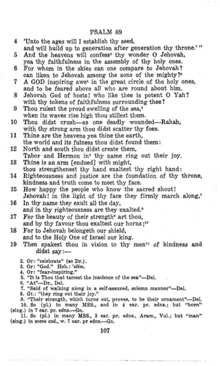 PSALM 89
‘Unto the ages will I establish thy seed,
and will build up to generation after generation thy throne.’ ”
And the heavens will confess2 thy wonder 0 Jehovah,
yea thy faithfulness in the assembly of thy holy ones.
For whom in the skies can one compare to Jehovah?
can liken to Jehovah among the sons of the mighty?8
A GOD inspiring awe4in the great circle of the holy ones,
and to be feared above all who are round about him.
Jehovah God of hosts! who like thee is potent 0 Yah?
with thy tokens of faithfulness surrounding thee?
Thou rulest the proud swelling of the sea,6
when its waves rise high thou stillest them.
Thou didst crush-as one deadly wounded-Rahab,
with thy strong arm thou didst scatter thy foes.
Thine are the heavens yea thine the earth,
’cheworld and its fulness thou didst found them:
North and south thou didst create them,
Tabor and Hermon in6 thy name ring out their joy.
Thine is an arm [endued] with might,
thou strengthenest thy hand exaltest thy right hand:
Righteousness and justice are the foundation of thy throne,
kindness and truth come to meet thy face.
How happy the people who know the sacred shout!
Jehovah! in the light of thy face they firmly march along,‘
In thy name they exult all the day,
and in thy righteousness are bhey exalted.8
For the beauty of their strengths art thou,
and by thy favour thou exaltest our horns ;lo
For to Jehovah belongeth our shield,
and to the Holy One of Israel our king.
Then spakest thou in vision to thy menll of kindness and
didst say:-
4
6
6
7
8
9
10
11
12
13
14
15
16
17
18
19
2. Or: “celebrate” (so Dr,),
3. Or: “God.” Heb.: ’e2im.
4. Or: “fear-inspiring.”
6. “It is Thou that: tamest the insolence of the sea”-Del.
6. “At”-Dr., Del,
7. “Said of walking dong in a self-assured, solemn manner”-Del.
8. Gt.: “they ring out their joy.”
9. “Their strength, which turns out, proves, to be their ornament’-Del.
10. So (pl.) in many MSS., and in 4 ear. pr. edns.; but “horn”
11. So (pl.) in many MSS., 3 ear. pr. edns., Aram., Vul.; but “man”
.
(sing.) in 7 ear. pr. edns.-Gn.
(sing.) in some cod., w. 7 ear. pr edns.-Gn.
107
 