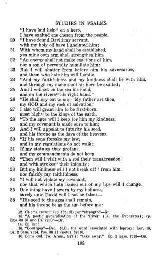 20
21
22
23
24
25
26
27
28
29
30
31
32
33
34
35
36
STUDIES IN PSALMS
“I have laid he1p12on a hero,
I have exalted one chosen from the people.
‘‘Ihave found David my servant,
with my holy oil have I qnointed him:
With whom my hand shall be established,
yea mine own arm shall strengthen him.
“An enemy shall not make exactions of him,
nor a son of perversity humiliate him:
But I will shatter from before him his adversaries,
and them who hate him will I smite.
“And my faithfulness and my kindness shall be with him,
and through my name shall his horn be exalted;
And I will set on the sea his hand,
and on the rivers13his right-hand. -
“He shall cry out to me-‘My father art thou,
my GOD and my rock of salvation,’
I also will grant him to be first-born,
most high14to the kings of the earth.
“To the ages will I keep for him my kindness,
and my covenant is made sure to him;
And I will appoint to futurity his seed,
and his throne as the days of the heavens.
“If his sons forsake my law,
and in my regulations do not walk :
If my statutes they profane,
and my commandments do not keep
“Then will I visit with a rod their transgression,
and with strokes15their iniquity;
But my kindness will I not break off1Gfrom him,
nor falsify my faithfulness.
“I will not violate my covenant,
nor that which hath issued out of my lips will I change.
One thing have I sworn by my holiness,
surely unto David will I not be false:-
“His seed to the ages shall remain,
and his throne be as the sun before me :
12. Gt.: “a crown” (cp. 132:18) ; or “strength”-Gn.
13. “A poetic generalisation of the ‘River’ (i.e., the Euphrates) ; cp.
Exo. 33 :31 and Ps. 72:8”-Dr.
14. Cp. 87:5.
16. “Scourges”-Del. N.B., the word associated with leprosy: Lev, 13,
14: 2 Sain. 7:14. Pss. 38:ll (note). 39:lO. ’
16. Some cod. (w. Aram., Syr.): “take away.” Cp. 2 Sam.7:lE-Gn.
108
 