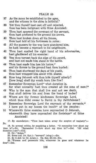 37
38
39
40
41
42
43
44
45
46
47
48
49
50
51
Br.
PSALM 89
As the moon be established to the ages,
and the witness in the skies i s faithiful.”
Yet thou thyself hast cast off and rejected,
thou has been indignant with thine Anointed :
Thou hast spurned the covenant of thy servant,
thou hast profaned to the ground his crown,
Thou hast broken down all Bis fences,
thou hast laid all his fortresses in ruins:
All the passers by the way have plundered him,
he hath become a reproach to his neighbours.
Thou hast exalted the right hand of his adversaries,
hast gladdened all his enemies:
Yea thou turnest back the edge of his sword,
and hast not made him stand in the battle.
Thou hast made him lose his lustre,l7
and his throne to the ground hast thou hurled:
Thou hast shortened the days of his youth,
thou hast wrapped him about with shame.
How long Jehovah wilt thou hide thyself utterly?
[ho’wlong] shall thy wrath burn like fire?
Remember Sovereign Lord1*what duration is,
for what unreality hast thou created all the sons of men!18
Who is the man that shall live and not see death,
that shall deliver his soul from the ‘hand of hades?
Where are thy former kindnesses Sovereign Lord,
which thou didst swear to David in thy faithfulness?
Remember Sovereign Lord the reproach of thy servants,2o
I have put in my bosom the insultz1 of the peoples:
Wherewith thine enemies have reproached 0 Jehovah,
wherewith they have reproached the footstepsz2of thine
17. By emendation: “Thou hast taken away the sceptre of majesty”-
Anointed !
18. So several critics, by supplying a letter. “0 remember how short my
time is”-Dr. “Remember I-how short my time is!”-Del. “Of what
duration I am”-O.G.
19. Or: “Adam.”
20. Some cod. (w. Syr.) : “servant” (sing.)-Gn.
21. SOit shd. be (w. Aram.). Cp. Eze. 36:lS-Gn.
22. “Pursue and persecute him, wherever he goes and whatever he
does”-Del.
109
 