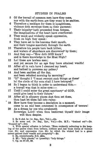 STUDIES IN PSALMS
Of the travail of common men have they none,
nor with the earth-born are they (wontto be smitten.
Therefore a‘necklacefor them is haughtiness,
violence doth envelope them as their garment:
Their iniquityZhath proceeded from fatness,
the imaginations of the heart have overflowed :
They mock and wickedly speak oppression,
from on high they speak:
They have set in the heavens their mouth,
and their tongue marcheth through the earth.
Therefore his people turn back hither,
and waters of abundance are discoveredSby them ;
And they say-“How doth GOD know?
and is there knowledge in the Most High?
Lo! these are lawless men ;
and yet secure for an age they have attained wealth!
After all in vain have I cleansed my heart,
and bathed in pureness my palms ;4
And been smitten all the day,
and been rebuked morning by morning!”
“If” thought I “I must recount such things as these5
lo! the circle of thy sons shall I have betrayed.”
So I began to think in order to understand this,-
a travail was that in mine eyes :-
Until I could enter the great sanctuary6of GOD,
could give heed to their future.‘
After all in slippery places dost thou set them,
thou hast let them fall into ruins:
Row have they become a desolation in a moment,
come to an end been consumed in consequence of terrors!
Ams a dream by one who awakeneth
Sovereign Lord ! when thou bestirrest thyself their image
wilt thou despise.
5
6
7
8
9
10
11
12
13
14
15
16
17
18
’ 19
20
2. So it shd. be (w. Sep., Syr., Vu1.)-Gn.
3. So some cod. (w. Sep., Syr., Vu1.)-Gn. M.T.: “drained out’-Dr.
“Supped up”-Del.
4. With special allusion to bribery. “Here evidently referring to the keep-
ing of the palms clean from bribery, robbery and just those forms of violence
(ver. 6b) and oppression (ver. 8b) by which the wicked had to a great
extent gained their wealth and prosperity”-Br.
6. So, conjecturally, O.G. 466a.
6. MI. : “holy places,” or (possibly) “holy things.”
7. Cp. on 37:37, 38.
2
 