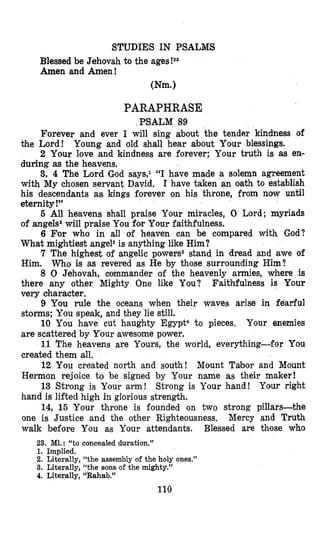 STUDIES IN PSALMS
Blessed be Jehovah to the ages!23
Amen and Amen!
Wm.1
PARAPHRASE
PSALM 89
Forever and ever I will sing about the tender kindness of
the Lord! Young and old shall hear about Your blessings.
2 Your love and kindness are forever; Your truth is as en-
during as the heavens.
3, 4 The Lord God says,1 “I have made a solemn agreement
with My chosen servant David. I have taken an oath to establish
his descendants as kings forever on his throne, from now until
eternity !”
6 All heavens shall praise Your miracles, 0 Lord; myriads
of angels2will praise You for Your faithfulness.
6 For who in all of heaven can be compared with God?
What mightiest angels is anything like Him?
7 The highest of angelic powers2 stand in dread and awe of
Him. Who is as revered as He by those surrounding Him?
8 0 Jehovah, commander of the heavenly armies, where is
there any other Mighty One like You? Faithfulness is Your
very character.
9 You rule the oceans when their waves arise in fearful
storms; You speak, and they lie still.
10 You have cut haughty Egypt4 to pieces. Your enemies
are scattered by Your awesome power.
11 The heavens are Yours, the world, everything-for You
created them all.
12 You created north and south! Mount Tabor and Mount
Hermon rejoice to be signed by Your name as their maker!
13 Strong is Your a m ! Strong is Your hand! Your right
hand is lifted high in glorious strength.
14, 15 Your throne is founded on two strong pillars-the
one is Justice and the other Righteousness. Mercy and Truth
walk before You as Your attendants. Blessed are those who
23. M1. : “to concealed duration.’’
1. Implied.
2. Literally, “the assembly of the holy ones.”
3. Literally, “the sons.of the mighty.”
4. Literally, “Rahab.”
110
 