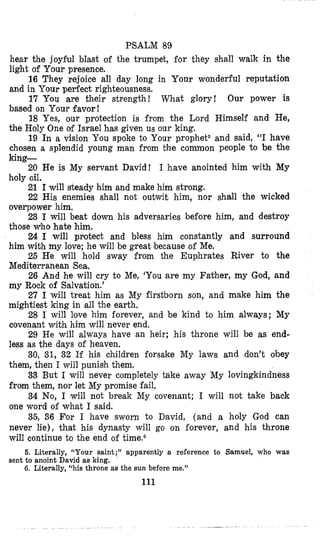 PSALM 89
hear the joyful blast of the trumpet, for they shall walk in the
light of Your presence.
16 They rejoice all day long in Your wonderful reputation
and in Your perfect righteousness.
17 YOU are their strength! What glory! Our power is
based on Your favor!
18 Yes, our protection is from the Lord Himself and He,
the Holy One of Israel has given us our king.
19 In a vision You spoke to Your prophet5 and said, “I have
chosen a splendid young man from the common people to be the
king-
20 He is My servant David! I have anointed him with My
holy oil.
21 I will steady him and make him strong.
22 His enemies shall not outwit him, nor shall the wicked
overpower him.
23 I will beat down his adversaries before him, and destroy
those who hate him,
24 I will protect and bless him constantly and surround
him with my love; he will be great !becauseof Me.
25 He will hold sway from the Euphrates River to the
Mediterranean Sea,
26 And he will cry to Me, ‘You are my Father, my God, and
my Rock of Salvation.’
27 I will treat him as My firstborn son, and make him the
mightiest king in all the earth,
28 I will love him forever, and be kind to him always; My
covenant with him will never end.
29 He will always have an heir; his throne will be as end-
less as the days of heaven.
30, 31, 32 If his children forsake My laws and don’t obey
them, then I will punish them.
33 But I will never completely take away My lovingkindness
from them, nor let My promise fail.
34 No, I will not break My covenant; I will not take back
one word of what I said.
35, 36 For I have sworn to David, (and a holy God can
never lie), that his dynasty will go on forever, and his throne
will continue to the end of time.O
6. Literally, “Your saint;” apparently a reference to Samuel, who was
6. Literally, “his throne as the sun before me.”
sent to anoint David as king.
111
 