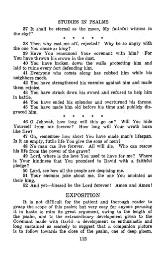 STUDIES IN PSALMS
37 It shall be eternal as the moon, My faithful witness in
38 Then why cast me off, rejected? Why be so angry with
39 Have You renounced Your covenant with him? ‘For
40 You have broken down the walls protecting him and
41 Everyone who comes along has robbed him while his
42 You have strengthened his enemies against him and made
43 You have struck down his sword and refused to help him
44 You have ended his splendor and overturned his throne.
45 You have made him old before his time and publicly dis-
the sb!”
the one You chose as king?
You have thrown his cro’wnin the dust.
laid to ruins every fort defending him.
neigh’borsmock.
them rejoice.
in battle.
* * * * *
graced him.
46 0 Jehovah, how long will this go on? Will You hide
Yourself from me forever? How long will Your wrath burn
like fire?
47 Oh, remember how short You have made man’s lifespan.
Is it an empty, futile life You give the sons of men?
48 No man can live forever. All will die. Who can rescue
his life from the power of the grave?
49 Lord, where is the love You used to have for me? Where
is Your kindness that You promised to David with a faithful
pledge?
50 Lord, see holw all the people are despising me.
51 Your enemies joke about me, the one You anointed as
their king.
52 And yet-blessed be the Lord forever! Amen and Amen!
* * * * *
EXPOSITION
It is not difficult for the patient and thorough reader to
grasp the scope of this psalm; but very easy for anyone perusing
it in haste to miss its great argument, owing to the length of
the psalm, and to the extraordinary development given to the
Covenant made with David-a development so enthusiastic and
long sustained as scarcely to suggest that a companion picture
is to follow towards the close of the psalm, one of deep gloom,
112
 