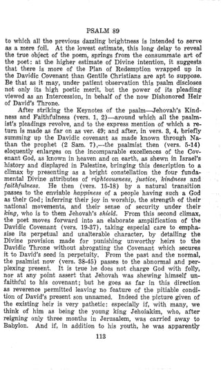 PSALM 89
to which all the previous dazzling brightness is intended to serve
as a mere foil. At the lowest estimate, this long delay to reveal
the true object of the poem, springs from the consummate art of
the poet: at the higher estimate of Divine intention, it suggests
that there is more of the Plan of Redemption wrapped up in
the Davidic Covenant than Gentile Christians are apt to suppose.
Be that as it may, under patient observation this psalm discloses
not only its high poetic merit, but the power of its pleading
viewed as an Intercession, in behalf of the now Dishonored Heir
of David’s Throne.
After striking the Keynotes of the psalm-Jehovah’s Kind-
ness and Faithfulness (vers. 1, 2)-around which all the psalm-
ist’s pleadings revolve, and to the express mention of which a re-
turn is made as far on as ver. 49; and after, in vers. 3, 4,briefly
summing up the Davidic covenant as made known through Na-
than the prophet (2 Sam. 7),-the psalmist then (vers. 5-14)
eloquently enlarges on the incomparable excellences olf the Cov-
enant God, as known in heaven and on earth, as shewn in Israel’s
history and displayed in Palestine, bringing this description to a
climax by presenting as a bright constellation the four funda-
mental Divine attributes of yighteousness, justice, kindness and
faithfulness. He then (vers. 15-18) by a natural transition
passes to the enviable happiness of a people having such a God
as their God; inferring their joy in worship, the strength of their
national movements, and their sense of security under their
king, who is to them Jehovah’s shield. From this second climax,
the poet moves forward into an elaborate amplification of the
Davidic Covenant (vers. 19-37), taking especial care to empha-
sise its perpetual and unalterable character, by detailing the
Divine provision made for punishing unworthy heirs to the
Davidic Throne without abrogating the Covenant which secures
it to David’s seed in perpetuity, From the past and the normal,
the psalmist now (vers. 38-45) passes to the abnormal and per-
plexing present. It is true he does not charge God with folly,
nor at any point assert that Jehovah was shewing himself un-
faibhful to his covenant; but he goes as far in this direction
as reverence permitted leaving no feature of the pitiable condi-
tion of David’s present son unnamed. Indeed the picture given of
the existing heir is very pathetic: especially if, with many, we
think of him as being the young king Jehoiakim, who, after
reigning only three months in Jerusalem, was carried away to
Babylon. And if, in addition to his youth, he was apparently
113
 