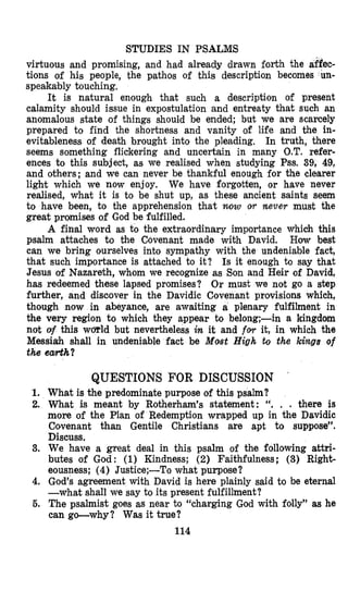 STUDIES IN PSALMS
virtuous and promising, and had already drawn forth the affec-
tions of his people, the pathos of this description becomes un-
speakably touching,
It is natural enough that such a description of present
calamity should issue in expostulation and entreaty that such an
anomalous state of things should be ended; but we are scarcely
prepared to find the shortness and vanity of life and the in-
evitableness of death brought into the pleading, In truth, there
seems something flickering and uncertain in many O.T. refer-
ences to this subject, as we realised when studying Pss. 39, 49,
and others; and we can never be thankful enough for the clearer
light which we now enjoy. We have forgotten, or have never
realised, what it is to be shut up, as these ancient saints seem
to have been, to the apprehension that now OT neve7 must the
great promises of God be fulfilled.
A final word as to the extraordinary importance which this
psalm attaches to the Covenant made with David. How best
can we bring ourselves into sympathy with the undeniable fact,
that such importance is attached to it? Is it enough to say that
Jesus of Nazareth, whom we recognize as Son and Heir of David,
has redeemed these lapsed promises? Or must we not go a step
further, and discover in the Davidic Cuvenant provisions which,
though now in abeyance, are awaiting a plenary fulfilment in
the very region to which they appear to belong;-in a kingdom
not af this wmld but nevertheless in it and fw it, in which the
Messiah shall in undeniable fact be Most High to the kings of
the earth?
QUESTIONS FOR DISCUSSION ’
1. What is the predominate purpose of this psalm?
2. What is meant by Rotherham’s statement: “. . . there is
more of the Plan of Redemption wrapped up in the Davidic
Covenant than Gentile Christians are apt to suppose”.
Discuss.
3. We have a great deal in this psalm of the following attri-
butes of God: (1) Kindness; (2) Faithfulness; (3) Right-
eousness; (4) Justice;-To what purpose?
4. God’s agreement with David is here plainly said to be eternal
-what shall we say to its present fulfillment?
6. The psalmist goes as near to “charging God with folly” as he
can go-why? Was it true?
114
 