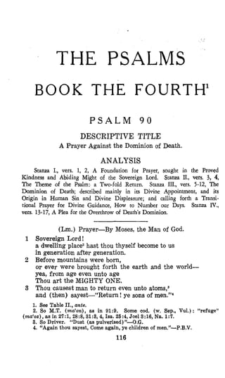 THE PSALMS
BOOK THE FOURTH’
P S A L M 9 0
DESCRIPTIVE TITLE
A Prayer Against the Dominion of Death.
ANALYSIS
Stanza I., vers. 1, 2, A Foundation for Prayer, sought in the Proved
Kindness and Abiding Might of the Sovereign Lord. Stanza II., vers. 3, 4,
The Theme of the Psalm: a Two-fold Return. Stanza IIL, vex 5-12, The
Dominion of Death; described mainly in its Divine Appointment, and its
Origin in Human Sin and Divine Displeasure; and calling forth a Transi-
tianal Prayer for Divine Guidance, How to Number our Days. Stanza IV.,
vers. 13-17,A Plea for the Overthrow of Death’s Dominion.
(Lm.) Prayer-By Moses, the Man of God.
Sovereign Lord !
a dwelling place2hast thou thyself become to us
in generation after generation.
Before mountains were born,
or ever were brought forth the earth and the world-
yea, from age even unto age
Thou art the M’LGHTYONE.
Thou causest man to return even unto atoms,3
and (then) sayest-“Return! ye sons of men.”‘
1. See Table II., ante.
2. So M.T. (ma‘on), as in 91:9. Some cod. (w.Sep., Vul.): “refuge”
3. So Driver. “Dust (as pu1verised)”-O.G.
4. “Again thou sayest, Come again, ye children of men.”-P.B.V.
(ma‘oz),as in 2?:1, 28:8, 31:3, 4, Isa. 26:4, Joel 3:16, Na. 1:7.
116
 