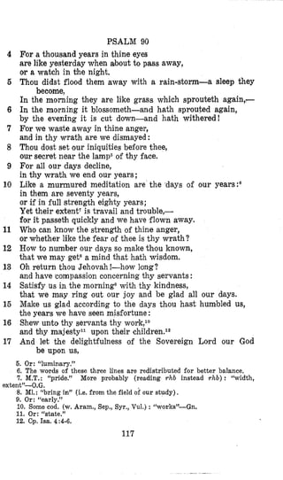 PSALM 90
For a thousand years in thine eyes
are like yesterday when about to pass away,
or a watch in the night,
Thou didst flood them away with a rain-storm-a sleep they
In the morning they are like grass which sprouteth again,-
In the morning it blossometh-and hath sprouted again,
by the evening it is cut down-and hath withered!
For we waste away in thine anger,
and in thy wrath are we dismayed :
Thou dost set our iniquities before thee,
our secret near the lamp6of thy face.
For all our days decline,
in thy wrath we end our years ;
Like a murmured meditation are the ‘days of our years:6
in them are seventy years,
or if in full strength eighty years;
Yet their extent‘ is travail and trouble,-
for it passeth quickly and we have flown sway.
Who can know the strength of thine anger,
or whether like the fear of thee is thy wrath?
How to number our days so make thou known,
that we may gets a mind that hath wisdom.
Oh return thou Jehovah !-how long?
and have compassion concerning thy servants :
Satisfy us in the morning0with thy kindness,
that we may ring out our joy and be glad all our days.
Make us glad according to the days thou hast humbled us,
the years we have seen misfortune :
Shew unto thy servants thy work,l0
and bhy majestyll upon their children.12
And let the delightfulness of the Sovereign Lord our God
become,
be upon us,
4
6
6
7
8
9
10
11
12
13
14
15
16
17
5. Or: “luminary.”
6. The words of these three lines are redistributed for better balance.
7. M.T.: “pride.” More probably (reading rhb instead ~ h b ): “width,
8. Ml.: “bring in” (Le. from the field ok our study),
9. Or: “early.”
10. Some cod. (w.Aram., Sep., Syr., Vul.) : “works”-Gn.
11. Or: “state.”
12. Cp, Isa. 4:4-6.
extent”-0,G.
117
 