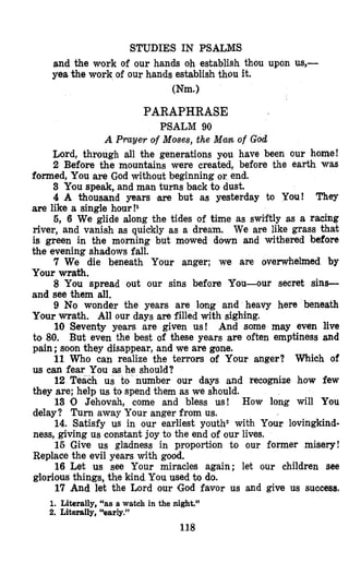 STUDIES IN PSALMS
and the work of our hands oh establish thou upon us,-
yea the work of our hands establish thou it.
(Nm.)
PARAPHRASE
PSALM 90
A Prayer of Moses, the Ma% of God
Lord, through all the generations you have been our home!
2 Before the mountains were created, before the earth was
formed, You are God without beginning or end.
3 You speak, and man turns back to dust.
4 A thousand years w e but as yesterday to You! They
are like a single hour!l
5, 6 We glide along the tides of time as swiftly as a racing
river, and vanish as quickly as a dream, We are like grass thak
is green in the morning but mowed down and withered before
the evening shadows fall.
7 We die beneath Your anger; we are overwhelmed by
Your wrath.
8 You spread out our sins before You-our secret sins-
and see them all.
9 No wonder the years are long and heavy here beneath
Your wrath. All our days are filled with sighing.
10 Seventy years are given us! And some may even live
to 80. But even the best of these years are often emptiness and
pain ;soon they disappear, and we are gone.
11 Who can realize the terrors of Your anger? Which of
us CWI fear You as he should?
12 Teach us to-number our days and recognize how few
they are; help us to spend them as we should.
13 0 Jehovah, come and bless us! How long will You
delay? Turn away Your anger from us.
14. Satisfy us in our earliest youth2 with Your lovingkind-
ness, giving us constant joy to the end of our lives.
15 Give us gladness in proportion to our former misery!
Replace the evil years with good.
16 Let us see Your miracles again; let our children see
glorious things, the kind You used to do.
17 And let the Lord our (God favor us and give us success.
1. Literally, “as a watch in the night.”
2. Literally, ‘*early.”
118
 