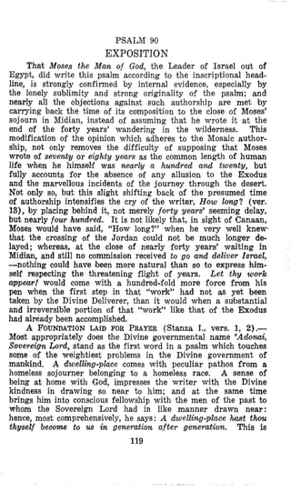 PSALM 90
EXPOSITION
That Moses the Man of God, the Leader of Israel out of
Egypt, did write this psalm according to the inscriptional head-
line, is strongly confirmed by internal evidence, especially by
the lonely sublimity and strong originality of the psalm; and
nearly all the objections against such authorship are met by
carrying back the time of its composition to the close of Moses’
sojourn in Midian, instead of assuming that he wrote it at the
end of the forty years’ wandering in the wilderness. This
modification of the opinion which adheres to the Mosaic author-
ship, not only removes the difficulty of supposing that Moses
wrote of seventy or eighty years as the common length of human
life when he himself was nearly a hundred and twenty, but
fully accounts for the absence of any allusion to the Exodus
and the marvellous incidents of the journey through the desert.
Not only so, but this slight shifting back of the presumed time
of authorship intensifies the cry of the writer, How Zolzg? (ver.
13), by placing behind it, not merely forty years” seeming delay,
but nearly four hundred. It is not likely that, in sight of Canaan,
Moses would have said, “How long?” when he very well knew,
that the crossing of the Jordan could not be much longer de-
layed; whereas, at the close of nearly forty years’ waiting in
Midian, and still no commission received to go and deliver Israel,
-nothing could have been more natural than so to express him-
self respecting the threatening flight of years. L e t thy w o ~ k
appear! would come with a hundred-fold more force from his
pen when the first step in that “work” had not as yet been
taken by the Divine Deliverer, than it would when a substantial
and irreversible portion of that “work” like that of the Exodus
had already been accomplished.
A FOUNDATIONLAID FOR PRAYER(Stanza I., vers. 1, 2),-
Most appropriately does the Divine governmental name “Adomi,
Sovereign Lord, stand as the first word in a psalm which touches
some of the weightiest problems in the Divine government of
mankind. A dwelling-place comes with peculiar pathos from a
homeless sojourner belonging to a homeless race. A sense of
being at home with God, impresses the writer with the Divine
kindness in drawing so near to him; and at the same time
brings him into conscious fellowship with the men of the past to
whom the Sovereign Lord had in like manner drawn near:
hence, most comprehensively, he says: A dwelling-place hast thou
thyself become to us in generation after generation. This is
119
 
