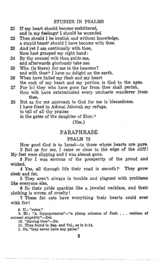 21
22
23
24
26
26
27
28
STUDIES IN PSALIMS
Ifmy heart should become embittered,
and in my feelings81 should be wounded
Then should I be brutish and without knowledge,
a stupid beastDshould I have become with thee.
And yet I am continually with thee,
thou hast grasped my right hand :
By thy counsel wilt thou guide me,
and afterwards gloriously take me.
Who (is there) for me in the heavens?
and with theezoI have no delight on the earth.
When have failed my flesh and my heart
the rock of my heart and my portion is God to the ages.
For lo! they who have gone far from thee shall perish,
thou wilt have exterminated every unchaste wanderer Prom
But as for me approach to God for me is blessedness.
I have fixed in Adonai Jehovah my refuge,
to tell of all thy praises
in the gates of the daughter of Zion.ll
thee.
Wm.)
PARAPHRASE
PSALM 73
How good God is to Israel-to those whpse hearts are pure.
2 But as for me, I came so close to the edge of the cliff!
3 Flor I was enviious of the prosperity of the proud and
4 Yes, all through life their road is smooth!l They grow
6 They aren’t always in trouble and plagued with problems
6 So their pride sparkles like a jeweled necklace, and their
7 These fat cats have everything their hearts could ever
My feet were slipping and I was almost gone.
wicked.
sleek and fat.
like everyone else,
cloithing is woven of cruelty !
wish for!
8. U.: “reins.”
9. MI.: “A hippopotamus”-“a plump colossus of flesh , . . emblem of
colossal stupidity”-Del.
10. “Having thee”-Dr.
11. Thus found in Sep. and Vul., as in 9:14.
1. Or, ‘‘they never have any pains.“
3
 