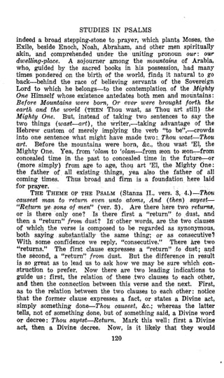 STUDIES IN PSALMS
indeed a broad stepping-stone to prayer, which plants Moses, the
Exile, beside Enoch, Noah, Abraham, and other men spiritually
akin, and comprehended under the uniting pronoun OUT: OUT
dwebling-ptace. A sojoOurneramong the moundah of Arabia,
who, guided by the sacred books in his possession, head many
times pondered on the birth of the world, finds it natural to go
back-behind the race of believing servants of the Sovereign
Lord to which he belongs-to the contemplation of the Mighty
One Himself whose existence antedates both men and mountains :
Before Mountains were born, Or ever were brought forth the
eurth and the wodd (THEN Thou wast, as Thou art still) the
Mighty One. But, instead of taking two sentences to say the
two things (wast-art) , the writer,-taking advantage of the
Hebrew custom of merely implying the vevb “to be”,-crowds
into one sentence what might have made two:, Thou wwt-Thou
art. Before the mountains were born, &c., thou wast ’Gl, the
Mighty One. Yea, from ‘oEam to ‘oZaim--from son to son-from
concealed time in the past to concealed time in the future-or
(more simply) from age to age, thou art ’El, the Mighty One:
the father o$ all existing things, yea also the father of all
coming times, Thus broad and firm is a foundation here laid
for prayer.
THE THEMEOF THE PSALM(Stanza II., vers. 3, 4.)-?’hou
causest m m to return even unto atoms, And (them) savest-
“Return ye sons of men” (ver. 3). Are there here two return,
or is there only one? Is there first a “return” to dust, and
then a “return” from dust? I&other words, are the two clauses
of which the verse is composed to be regarded as synonymous,
both saying subs$antially the same thing; or as consecutive?.
With some confidence we reply, “consecutive.” There are two
“returns.” The first clause expresses a “return” to dust; and
the second, a “return” from dust. But the difference in result
is so great as to lead us to ask how we may be sure which con-
struction to prefer. Now there are two leading indications to
guide us: first, the relation of these two clauses to each other,
and then the connection between this verse and the next. First,
as to the relation between the two clauses to each other: notice
that the former clause expresses a fact, or states a Divine act,
simply something done-Thou cwsest, &c.; whereas the latter
tells, not of something done, but of something said, a Divine word
or decree: Thou sagest-Return. Mark this well: first a Divine
act, then a Divine decree. NOW,is it likely that they would
120
 
