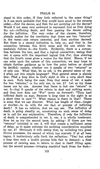 PSALM 90
stand in bhis order, if they both referred to the same thing?
Is it not more probable that they would have stood in the reverse
order,-first the decree, and then the act carrying out the decree?
Would it not seem very awk’ward to represent God as first doing
the act-inflicting death, and then passing the decree calling
for the infliction, The very order of the clauses, therefore,
already makes for the conclusion that there are two “returns”
in the verse-one return executed, and then another decreed.
But there is a second indication to help us; and that is, the
connection between this third verse and the one which im-
mediately follows i t t h e fourth. Evidently, there is a connec-
tion between the two, and that a logical connection; seeing that
ver. 4 opens with the important logical link For, thus shewing
that the fourth verse gives a remon for the third. Hence, if we
can seize upon the nature of this connection, we may hope to
obtain further guidance as to hcow the point before us should
be decided: namely, whether ver. 3 speaks of two “returns” or
of only one. What then, let us ask, is the general sense of ver.
4 when put into simple language? That general sense is plainly
this: That a long time in God’s sight is like a very short time
in ours. Such being the case, Does that sense of ver. 4 make
for two “returns,” or for only one, in ver. 3? Let us try these
issues one by one, Assume that there is but one “return” in
ver. 3-that it speaks of the return to dust and nothing more;
and then how does our “For” carry us forward: “Thou hast
inflicted death on man, Because ‘a long time in thy sight is as
a short time in ours’”? What reason is there in that? There
is none, that we can discover, What has length of time-longer
or shorter-to do with the one fact or process of inflicting
death? It has no relation, that we can see. The infliction of
death is going steadily on, occasioning no such sense of delay
as to call for any explanation. Therefore, if omZy the infliction
of death is comprehended in ver. 3, ver. 4 is wholly irrelevant.
Now let us try the second issue, by asking: If there are two
“returns” intended in ver. 3, will bhat create a sufficient sense
of delay, as to make welcome the soothing consideration supplied
by ver. 4? Obviously it will; seeing that, by including two great
Divine processes, the second of which has scarcely if at all been
begun, it instinctively calls forth the reflection: “Yes! but WW
a long time such a double process bids fair to demand: a first
process of causing man to return to dust is itself filling ages;
but the second process-bringing mankind back from the dust-
121
 