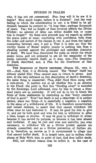 STUDIES IN PSALMS
why, it has not yet commenced, How long will it be ere it is
begun? How much longer, before it is finished? Just the very
feeling to which the consideration in ver. 4 is fitted to be ad-
dressed; because ita purport is : “A long time-perhaps thousands
of years. Yea; but no length of time involved affects the Divine
Worker: no amount of delay can either disable him or cause
him to forget!” On these sure grounds may we regard as settled
the grave point at issue: concluding with confidence, both from
the order and nature of the clauses in ver. 3, and from the logical
connection between vers. 3 and 4, That it is even so; that the
worthy theme of Moses’ mighty prayer is nothing less than a
pleading protest against the prolonged and unbroken dominion
of death. We have thus discovered the poles on which the whole
psalm turns, and are prepared to see all the remainder of the
psalm naturally resolve itself, as it does, into-The Dominion
of Death descr$bed; and, A Plea for the Overthrow of that
dominion.
THE DOMINIONOF DEATHDESCRIBED (Stanza III., vers. 5-
12).-And, first, it is Divinely caused. The “theme” itself has
already stated this: Thou causest man to return to atom. And
now, at the very entrance on this descripti’on of death’s dominion,
the same thing is reasserted: Thau didst flood them away with
a rain-storm. It matters not at all whether this is an allusion
to the Flood: the point is, that this “flooding away” is executed
by the Sovereign Lord addressed, even by him to whom a thou-
sand years are as yesterday. It will not do ta try to break the
force of these statements by reminding us that “every creature
of God is good.” True? but death is not a CREATURE: it is neither
person,‘ place nor thing-it is essentially a negation, a negation
in the sense of a withdrawal of life. It is therefore unwarranted,
and indeed reckless, to assert that God cannot withdraw life
when once he had bestowed it. It may be good for him to give
it; and yet be both good and wise for him to withdraw it, after
a time, longer or shorter. It may be good to withdraw it; either
because it has served its purpose, or because it has been abused
and forfeited. It may be just and wise and merciful, yea even
necessary, to withdraw life as a Divine protest against sin
already committed, and as a Divine prevention of further sin.
It is, therefore, as unwise as it is unwarranted to allege that
God aannot inflict death. It is taught here, and in endless other
places of Holy Writ, that, in point of fact, God does inflict death.
In the case of
122
Still, not without reason does he inflict it.
 