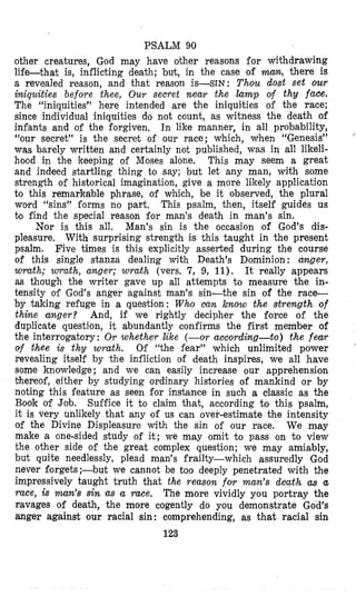 PSALM 90
other creatures, God may have other reasons for withdrawing
life-that is, inflicting death; but, in the case of man, there is
a revealed reason, and that reason is-SIN: Thou dost set our
iniquities before thee, Our secret near the lamp of thy face.
The “iniquities” here intended are the iniquities of the ’race;
since individual iniquities do not count, as witness the death of
infants and of the forgiven, In like manner, in all probability,
“our secret” is the secret of our race; which, when “Genesis”
was barely written and certainly not published, was in all likeli-
hood in the keeping of Moses alone. This may seem a great
and indeed startling thing to say; but let any man, with some
strength of historical imagination, give a more likely application
to this remarkable phrase, of which, be it observed, the plural
word “sins” forms no part. This psalm, then, itself guides us
to find the special reason for man’s death in man’s sin.
Nor is this all. Man’s sin is the occasion of God’s dis-
pleasure. With surprising strength is this taught in the present
psalm. Five times is Chis explicitly asserted during the course
of this single stanza dealing with Death’s Dominion: mger,
wrath; wrath, anger; wmth (vers. 7, 9, 11). It really appears
as though the writer gave up all attempts to measure the in-
tensity of God’s anger against man’s sin-the sin of the race-
by taking refuge in a question: Who can know the strength of
thine anger? And, if we rightly decipher the force of the
duplicate question, it abundantly confirms the first member of
the interrogatory: Or whether like (-or according-to) the fear
of thee is thy wrath. Of “the fear” which unlimited power
revealing itself by the infliction of death inspires, we all have
pome knowledge; and we can easily increase our apprehension
bhereof, either by studying ordinary histories of mankind o r by
noting this feature as seen for instance in such a dassie as the
Book of Job. Suffice it to claim that, according to this psalm,
it is very unlikely that any of us can over-estimate the intensity
of the Divine Displeasure with the sin of our race. We may
make a one-sided study of it; we may omit to pass on to view
the other side of the great complex question; we may amiably,
but quite needlessly, plead man’s frailty-which assuredly God
never forgets;-but we cannot be too deeply penetrated with the
impressively taught truth that the reason fov man’s death as a
race, iS man’s Sin as a race. The more vividly you portray the
ravages of death, the more cogently do you demonstrate God’s
anger against sour racial sin: comprehending, as that racial sin
123
 