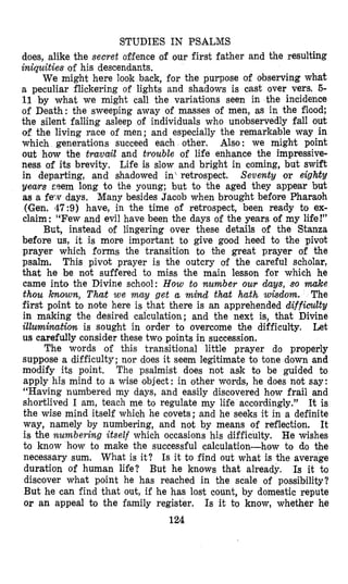 STUDIES IN PSALMS
does, alike the secret offence of our first father and the resulting
iniquities of his descendants.
We might here look back, for the purpose of oibserving what
a peculiar flickering of lights and shadows is cast over vers. 5-
11 by what we might call the variations seen in the incidence
of Death: the sweeping away of masses of men, as in the flood;
the silent falling asleep of individuals who unobservedly fall out
of the living race of men; and especially the remarkable way in
which generations succeed each other. Also: we might point
out how the tra,va{land trouble of life enhance the impressive-
ness of its brevity. Life is slow and bright in coming, but swift
in departing, and shadowed in‘ retrospect, Seventy or eightv
years cqem long to the young; but to the aged they appear but
as a f e v days. Many besides Jacob when brought before Pharaoh
(Gen. 47:9) have, in the time of retrospect, been ready to ex-
claim: “Few and evil have been the days of the years of my life!”
But, instead of lingering over these details of the Stanza
before us, it is more important to give good heed to the pivot
prayer which forms the transition to the great prayer of the
psalm. This pivot prayer is the outcry of the careful scholar,
that he be not suffered to miss the main lesson for which he
came into the Divine school: How to number OUT &as, so make
thou known, That we may get a mind t h t hath wisdom. The
first point to note here is that there is an apprehended difficulty
in making the desired calculation; and the next is, that Divine
illumination is sought in order to overcome the difficulty. Let
us carefully consider these two points in successioa.
The words of this transitional little prayer do properly
suppose a difficulty; nor does it seem legitimate to tone down and
modify its point. The psalmist does not ask to be guided Do
apply his mind to a wise object : in other words, he does not say:
“Having numbered my days, and easily discovered how frail and
shortlived I am, teach me to regulate my life accordingly.2’ It is
the wise mind itself which he covets; and he seeks it in a definite
way, namely by numbering, and not by means of reflection. It
is the numbering itself which occasions his difficulty. He wishes
to know how to make the successful calculation-how to do the
necessary sum. What is it? Is it to find out what is the average
duration of human life? But he knows that already. Is it to
discover what point he has reached in the scale of possibility?
But he can find that out, if he has lost count, by domestic repute
or an appeal to the family register. Is it to know, whether he
124
 