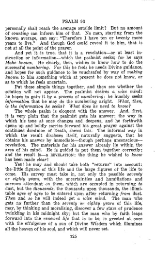 PSALM 90
personally shall reach the average outside limit? But no amount
of counting can inform him of that. No man, starting from the
known average, can say: “Therefore I have ten or twenty more
years to live.” And though God could reveal it to him, that is
not at all the point of the prayer.
And yet it is true, that it is a revelation-or at least in-
struction or information-which the psalmist seeks; for he says
Make known. He clearly, then, wishes to know how to do the
successful numbering. For this he feels he needs Divine guidance,
and hopes for such guidance to be vouchsafed by way of making
known to him something which at present he does not know, or
as to which he feels uncertain.
Put these simple things together, and then see whether the
solution will not appear. The psalmist desires a wise mind:
he hopes bo gain it by a process of murnberin,g: he humbly seeks
informatiorz that he may do the numbering aright. Wha$, then,
is the information he seeks? What does he need to know?
The whole psalm is eloquent with the answer. And, first,
it is very plain that the psalmist gets his answer: the way in
which his tone at once changes and deepens, and he forthwith
‘opensup and boldly carries forward his great prayer against the
continued dominion of Death, shews this, The informal way in
which the result discloses itself, naturally suggests, that he
obtains his answer by immediate-though perhaps unconscious-
revelation. The materials for his answer already lie within the
area of his mind. He is guided to put them together correctly;
and the result is-a REVELATION: the thing he wished to know
has been made clear!
Yes! he may and should take both “returns” into account:
thedittle figures of this life and the large figures of the life to
come. His survey must take in, not only the possible sevewty
or eighty years, with the uncertainties and humiliations and
sorrows attendant an them, which are occupied in returning t o
dust, but the thousands, the thousands upon thousands, the illimi-
table ages of ages to be entered upon after returning f r o m dust.
Then and so he will indeed get a wise mind. The man who
gets no further than the seventy OYT eighty years of this life,
may, by thinking and moralising, discover a few stars of prudence
twinkling in his midnight sky; but the man who by faith leaps
forward into the renewed life that is to be, is greeted at once
with the effulgence of a sun of Divine Wisdom which illumines
all the heaven of his soul, and which will never set.
125
 