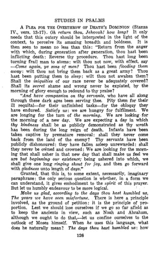 STUDIES IN PSALMS
A PLEA FOR THE OVERTHROW OF DEATH’SDOMINION(Stanza
IV., vers. 13-17). Oh return thou, Jehovah! how long? It only
needs that this outcry should be interpreted in the light of the
context, to perceive its amazing breadth and boldness. It is
then seen to mean no less than this: “Return from the anger
with which, during generation after generation, thou hast been
inflicting death: Reverse thy procedure, Thou hast long been
turning frail man to atoms: wilt thou not now, with effect, say
--Come again, ye soms of men? Thou hast been flooding them
away: wilt thou not bring them back as a great army? Thou
hast been putting them to sleep: wilt thou not awaken them?
Shall the iniquities of our race never be adequately covered?
Shall its secret shame and wrong never be expiated, by the
morning of glory en,oughto redound to thy praise?
“And have compctssion on thy servamts, who have all along
through these dark ages been serving thee, Pity them for their
ill requital-for their unfinished tasks-for the obloquy they
have endured. Satisfy us: we are hungry for fulfilment. We
are longing for the turn of the morning. We are lookking’for
the morning of a new day. We are expecting a day in which
thy kindness shall be as publicly demonstrated as thy wrath
has been during the long reign of death. Infants have been
taken captive by premature remwal: shall they never come
back from the land of the enemy? Thy servants have been
publicly dishonoured : they have fallen asleep unrewarded : shall
they never be &ned and crowned: We are looking for the morn-
ing that shall usher in that new day that shall make us feel we
are but beginning our existence; being ushered into which, we
shall give one long ringing shout for joy, and then go forward
with gladness unto length of days.”
Granted, that this is, to some extent, necessarily, imaginary
paraphrase: the only serious questi,on is whether, in a form we
can understand, it gives embodiment to the spirit of this prayer.
But let us humbly endeavour to be more logical.
Make us glad, according to the days thou hast humbled us,
The years we have seen misfortune. There is here a principle
involved, as the ground of petition: it is the principle of pro-
portion. Lest we should lose ourselves if we go so far afield as
to keep the ancients in view, such as Noah and Abraham,
although we ought to do that,-let us confine ourselves to the
outlook of Moses himself. When he uses this language, what
does he naturally mean? The days thou hmt humbled us: how
126
1
 