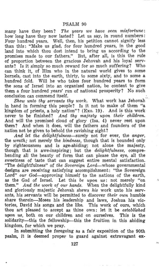 PSALM 90
many have they been? The years w e have seen misfortune:
how long have they now lasted? Let us say, in round numbers:
Four hundred years, Well, then, his petition cannot signify less
than this: “Make us glad, €or €our hundred years, in the good
land into which thou dost intend to bring us according to the
promises made to our fathers.” But, after all, is this the rule
of proportion between the gracious Jehovah and his loyal serv-
ants? Is it simply so much reward for so much suffering? Who
can think it, of Him who in the natural world gives to some
kernels, cast into the earth, thiriy, to some sixty, and to some a
hundred €old. Will he who takes four hundred years to form
the sons of Israel into an organized nation, be content to give
them a four hundred years’ run ,of national prosperity? No such
conclusion can commend itself.
in hand in forming this people? Is it not to make of them “a
kingdom ,of priests, a holy nation”? (Exo. 19). And is this work
never to be finished? And thy majesty upon their children.
And will the promised cloud of glory (Isa. 4) never rest upon
them? And when it does, will the fathers and founders of the
nation not be given to behold the ravishing sight?
And let the delightfulness-surely not f’or ever, the anger,
the wrath; not merely the kindness, though that is bounded only
by righteousness and is age-abiding; not alone the majesty,
though that is awe-inspiring; but the delightfulness, compre-
hending all the beauty of form that can please the eye, all the
sweetness of taste that can suggest entire mental satisfaction.
“The delightfulness” of the Sovereign LorcLwhose governmental
designs are receiving satisfying accomplishment : “the Sovereign
Lord” our Gold-approving himself to the nations of the earth,
as the God of Israel. Let this be upon us: not merely “on
them.” And the w o ~ kof our hands. When the delightfully kind
and gloriously majestic Jehovah shews his work unto his serv-
ants, his servants will be permitted to discover their own humble
share therein-Moses his leadership and laws, Joshua his vic-
tories, David his songs and the like. This work of ours, which
thou art pleased to accept as thine own: let it be established
upon us, both on our children and on ourselves. This is the
solidarity-this the fellowship-this the fruition in this abiding
kingdom, for which we pray.
In submitting the foregoing as a fair exposition of the 90th
psalm, it is deemed proper to guard against extravagant ex-
127
Shew unto thy servants thy work. What work has Jehovah“
,,_
 