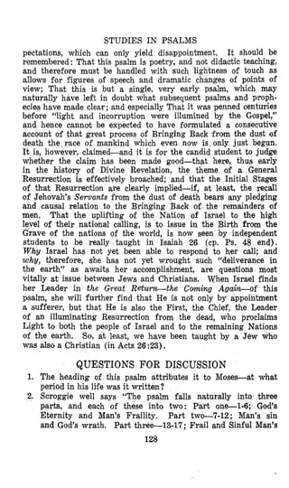 STUDIES IN PSALMS
pectations, which can only yield disappointment. It should be
remembered: That this psalm is poetry, and not didactic teaching,
and therefore must be handled with such lightness of touch as
allows for figures of speech and dramatic changes of points of
view; That this is but a single, very early psalm, which may
naturally have left in doubt what subsequent psalms and pro’ph-
ecies have made clear; and especially That it was penned centuries
before “light and incorruption were illumined by the Gospel,”
and hence cannot be expected to have formulated a consecutive
account of that great process of Bringing Back from the dust 09
death the race of mankind which even now is, only just begun.
It is, however, claimed-and it is for the candid student to judge
whether the claim has been made good-that here, thus early
in the history of Divine Revelation, the theme of a General
Resurrection i,s effectively broached; and that the Initial Stages
of that Resurrection are clearly implied-if, at least, the recall
of Jehovah’s Servants from the dust of death bears any pledging
and causal relation to the Bringing Back e remainders of
men, That the uplifting of the Nation rael to the high
level of their national calling, is to issue in the Birth from the
Grave of the nations of the world, is now seen by independent
students to be really taught in Isaiah 26 (cp. Ps. 48 end).
Why Israel has not yet been able to respond to her call; and
why, therefore, she has not yet wrought such “deliverance in
the earth,’’ as awaits her accomplishment, are questions most
vitally at issue between Jews and Christians. When Israel finds
her Leader in the Great Return-the Coming Again-of this
psalm, she will further find that He is not only by appointment
a (sufferer, but that He is also the First, the Chief, the Leader
of an illuminating Resurrection from the dead, who proclaims
Light to bdh the people of Israel and to the remaining Nations
of the earth. So, at least, we have been taught by a Jew who
was also a Christian (in Acts 26 :23),
QUESTIONS FOR DISCU
1. The heading of this psalm attri’butes it to Moses-at what
period in hls life was it written?
2. Scroggie well says “The psalm falls naturally into three
parts, and each of these into two: Part one-1-6; God’s
Eternity and Man’s Fraility. Part two-7-12; Man’s sin
and God’s wrath. Part three-13-17; Frail and Sinful Man’s
128
 