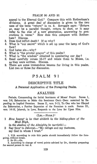 PSALM 90 AND 91
appeal to the Eternal God.” Compare this with Rotherham’s
divisions. A great deal of discussion is given to bhe two
uses of the term “return” in vs. 3. Scroggie says: “Return
ye, may be a parallel thought, return to dust, or it may
refer to the rise of a new generation, answering to ge*
erations in verse.” How does this compare with Rother-
ham? Discuss.
3. Does God inflict death? If so why?
4. What is “our secret” which is set up near the lamp of God’s
face?
5. God hates sin-why?
6. What is “the pivotal prayer” of this psalm?
7. What is “the wisdom” obtained in numbering our day?
8. Read carefully verses 13-17 and relate them to Moses, Le.
as they were written. Discuss.
9. There are some tremendous lessons for living in this psalm.
List two or three for discussion.
I
P S A L M 9 1
DESCRIPTIVE TITLE
A Personal Application of the Foregoing Psalm.
ANALYSIS
Prelude, Commending the Initia’l Sentiment of Moses’ Prayer. Stanza I.,
vers. 2-8, Exhortation to Make this Sentiment One’s Own: sustained by Ex-
panding its Implied Promises. Stanza II., vers. 9-13, To One who has Obeyed
the Exhortation, a Further kpansion of the Promises is made. Stanza III.,
vers. 14-16, Jehovah, in Love, Responds to the Love Set Upon Him.
(Lm.-None.)
1 How happy2 is he t h t abideth in the hidifig-place of the
in the hia ad ow of the Almighty he twrieth!-
2 Say thous to Jehovah-“My refuge and my fastness,
my God in whom I trust.”
Most High,
1. N.B. according to rule this psalm should immediately follow the fore-
2. So Gt.-Gn.
3. According to change of vowel points advised by Dr., thereby preparing
going, without break.
for second person in ver. 3.
129
 