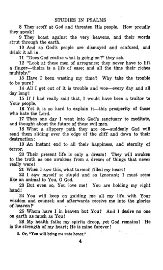 STUDIES IN PSALMS
8 They scoff at God and threaten His people. How proudly
9 They boast against the very heavens, and their words
10 And so God’s people are dismayed and confused, and
11 “Does God realize what is going on?” they ask.
12 “Look at these men of arrogance; they never have to lift
a finger-theirs is a life of ease; and all the time their riches
multiply.”
13 Have I been wasting my time? Why take the trouble
to be pure?
14 All I get out of it is trouble and woe-every day and all
day long!
16 If I had really said that, I wodd have been a traitor to
Your people,
16 Yet it is so hard to explain it-this prosperity of those
who hate the Lord.
17 Then one day I went into God’s sanctuary to meditate,
and thought about the future of these evil men.
18 What a slippery path they are on-suddenly God will
send them sliding over the edge of the cliff and down to their
destruction :
19 An instant end to all their happiness, and eternity of
terror.
20 Their present life is ,only a dream! They will awaken
to the truth as one awakens from a dream of things that never
really were !
21 When I saw this, what turmoil filled my heart!
22 I saw myself so stupid and so ignorant; I must seem
like an animal to You, 0 God.
23 But even so, You love me! You are holding my right
hand !
24 You will keep on guiding me all my life with Your
wisdom and counsel; and afterwards receive me into the glories
of heaven !2
26 Whom have I in heaven but You? And I desire no one
on earth as much as You!
26,My health fails; my spirits droop, yet God remains! He
is the strength of my heart ;He is mine forever !
they speak!
strut through the earth.
drink it all in,
2. Or,“You will bring me unto honor.”
4
 
