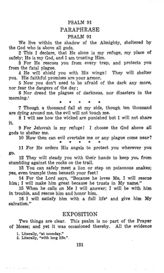 PSALM 93.
PARAPHRASE
PSALM 91
We live within the shadow of the Almighty, sheltered by
2 This I declare, that He alone is my refuge, my place of
3 For He rescues you from every trap, and protects you
4 He will shield you with His wings! They will shelter
5 Now you don’t need to be afraid of the dark any more,
6 Nor dread the plagues of darkness, nor disasters in the
7 Though a thousand fall at my side, though ten thousand
8 I will see how the wicked are punished but I will not share
9 For Jehovah is my refuge! I choose the God above all
10 How then can evil overtake me or any plague come near?
11 For He orders His angels to protect you wherever you
12 They will steady you with their hands to keep yo^ from
13 You can safely meet a lion or step on poisonous snakes;
14 For the Lord (says, “Because he loves Me, I will rescue
15 When he calls on Me I will answer; I will be with him
16 I will satisfy him with a full life2 and give him My
the God who is above all gods.
safety; He itsmy God, and I am trusting Him.
from the fatal plague.
you. His faithful promises are your armor.
nor fear the dangers of the day;
m0rning.l
are dying around me, the evil will not touch me.
it.
gods to shelter me.
* * * * *
* * * * *
go.
stumbling against the rocks on the trail.
yes, even trample them beneath your feet !
him; I will make him great because he trusts in My name.”
in trouble, and rescue him and honor him.
salvation.”
EXPOSITION
Two things are clear. This psalm is no part of the Prayer
All the evidenceof Moses; and yet it was occasioned thereby.
1. Literally, “at noonday.”
2. Literally, “with long life.”.
131
 