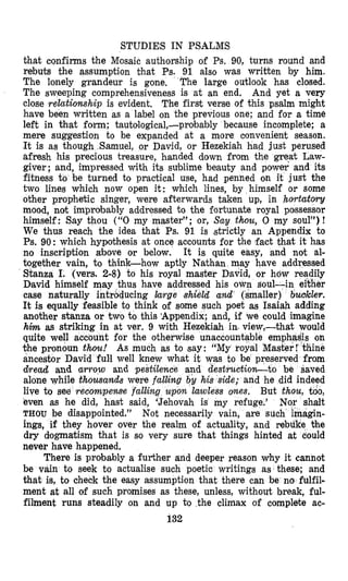 STUDIES IN PSALMS
that cqnfirms the Mosaic authorship of Ps. 90, turns round and
rebuts the assumption that Ps. 91 also was written by him.
The lonely grandeur is gone. The large outlook has closed.
The sweeping comprehensiveness is at an end. And yet a very
close relationship is evident. The first verse of this psalm might
have been written as a label on the previous one; and for a time
left in that form; tautologica1,-probably because incomplete; a
mere suggestion to be expanded at a more convenient season.
It is as though Samuel, or David, or Hezekiah had just perused
afresh his precious treasure, handed down from the great Law-
giver; and, impressed with its sublime beauty and poiwer afid its
fitness to be turned to practical use, had penned on it just the
two lines which now open it: which lines, by himself or some
other prophetic singer, were afterwards taken up, in hortatolry
mood, not improbably addressed to the fortunate royal possessor
himself: Say thou ((‘0my master”; or, Say thou, 0 my soul”) !
We thus reach the idea that Ps. 91 is ,strictly an Appendix to
Ps. 90: which hypothesis at once accounts for the fact that it has
no inscription above or below. It is quite easy, and not al-
together vain, to think-how aptly Nathan may have addressed
Stanza I. (vers. 2-8) to his royal master David, or how readil
David himself may thus have addressed his own soul
case naturally introducing krge shield and (smalle
It is equally feasible to think of some such poet as Isaiah adding
another stanza or two to this ‘Appendix; and, if we could imagine
him as str in at ver, 9 with Hezekiah in. view,-that would
quite well nt for the otherwise unaccountable emphadis on
the pronoun thou! As much as to say : “My royal Master ! Chine
ancestor David full well knew what it was to be preserved from
dread and arrow and pestilence and destruction-to be saved
alone while thousan& were falling by his side; and he did indeed
live to see recompense falling upon lawless wes. But thou, too,
even as he did, hast said, ‘Jehovah is my refuge.’
THOU be disappointed.” Not necessarily vain, are sue
ings, if they hover over the realm of actuality, and rebdke the
dry dogmatism that is so very sure that things hinted at could
never have happened.
There is probably a further and deeper reason why it cannot
be vain to seek to actualise such poetic writings as these; and
that is, to check the easy assumption that there can be no fulfil-
ment at all of such promises as these, unless, without break, ful-
filment runs steadily on and up to the climax of complete ac-
132
 