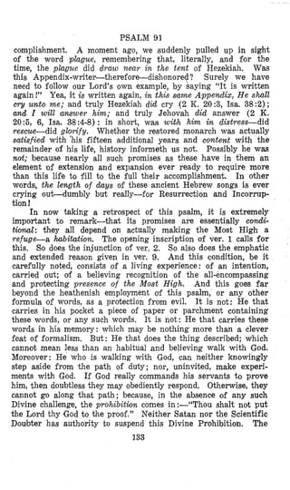 PSALM 93
complishment. A moment ago, we (suddenly pulled up in sight
of the word pllague, remembering that, literally, and for the
time, the plague did dyaw near in the tent of Hezekiah. Was
this Appendix-writer-therefore-dishonoref? ‘Surely we have
need to follow our Lord’s own example, by saying “It is written
again!” Yea, it is written again, in bhis same Appendix, He shall
c q unto me; and truly Hezekiah did cry (2 K. 20 :3, Isa. 38 :2);
and I will answer him; and truly Jehovah did answer ( 2 K.
20:5, 6, Isa. 38:4-8): in short, was with him in distress-did
rescue-did glorify. Whether the restored monarch was actually
satisfied wibh ‘his fifteen additional years and content With the
remainder of his life, history iniormeth us not. Possibly he was
nott; because nearly all such promises as these have in them an
element of extension and expansion ever ready to require more
than this life io fill to the full their accomplishment. In other
words, the length of days of these ancient Hebrew songs is ever
crying out-dumbly but really-for Resurrection and Incorrup-
tion !
In now taking a retrospect of this psalm, it is extremely
important to remark-that its promises are essentially condi-
tional: they all depend on actually making the Most High a
refuge-a hbihtion. The opening inscription of ver. 1 calls for
this. So does the injunction of ver, 2. So also does the emphatic
and extended reason given in ver. 9. And this condition, be it
carefully noted, consi,sts of a living experience: of an intention,
carried out; 04 a believing recognition of the all-encompassing
and protecting presence of the Most High. And this goes far
beyond the heathenish employment of this psalm, or any other
formula of words, as a protection from evil. It is not: He that
carries in hi,s pocket a piece of paper or parchment containing
these words, or any such words. It is not: He that carries these
words in his memory: which may be nothing more than a clever
feat of formalism. But: He that does the thing described; which
cannot mean leas than an habitual and believing walk with God.
Moreover: He who is walking with God, can neither knowingly
step aside from the path of duty; nor, uninvited, make experi-
ments with God. If God really commands his servants to prove
him, then doubtless they may obediently respond. Otherwise, they
cannot go along that path; because, in the absence of any such
Divine challenge, the prohibition comes in :-“Thou shall; not put
+he Lord thy ,Godto the proof,” Neither Satan nor the Scientific
Doubter has authority to suspend this Divine Prohibition. The
133
 