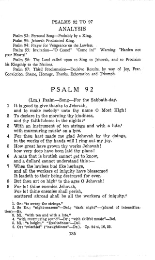 PSALMS 92 TO 97
ANALYSIS
Psalm 92: Personal Song-Probably by a King.
Psalm 93: Jehovah Proclaimed King.
Psalm 94: Prayer for Vengeance on the Lawless.
Psalm 95: Invitation-”0 Come!” “Come in!” Warning: “Harden not
Psalm 96: The Land called upon to Sing to Jehovah, and to Proclaim
Psalm 97: Third Proclamation-Decisive Results, by way of Joy, Fear.
your Hearts!”
his Kingship ro the Nations.
Conviction, Shame, Homage, Thanks, Exhortation and Triumph.
P S A L M 9 2
(Lm.) Psalm-Song-For the Sabbath-day.
It is good to give thanks b Jehovah,
and to make melody1 unto thy name 0 Most High!
To declare in the morning thy kindness,
and thy faithfulness in the nights :2
With an instrument of ten strings and with a lute,3
with murmuring music4on a lyre.
For thou hast made me glad Jehovah by thy doings,
in the works of thy hands will I ring out my joy.
How great have grown thy works Jehovah!
how very deep have been laid thy plans !
A man that is brutish cannot get to know,
and a dullard cannot understand this :-
When the lawless bud like herbage,
and all the workers of iniquity have blossomed
It leadeth to their being destroyed for ever,
But thou art on high6to the ages 0 Jehovah!
For lo ! thine enemies Jehovah,
For lo! thine enemies shall perish,
scattered abroad shall be all the workers of iniquity.6
1. Or: “to sweep the strings.”
2. So Dr. ; “night-seasons”-Del, ; “dark night’-( plural of intensifica-
3. MI.: “with ten and with a lute.”
4. “with murmuring sound’-Dr. ; (‘with skilful music”-Del.
6. M1. : “a height.” “Exaltedness’f-Del.
6. Or: “mischief” (“naughtiness”-Dr.) . Cp. 94 :4, 16, 23.
tion)-Br.
13’6
 