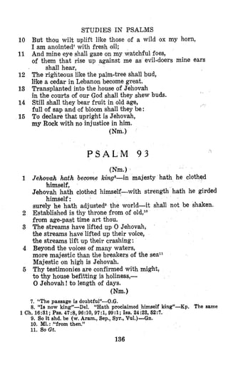 STUDIES IN PSALMS
10 But thou wilt uplift liike those of a wild ox my horn,
I am anointed‘ with fresh oil;
11 And mine eye shall gaze on my watchful foes,
of them that rise up against me as evil-doers mine ears
12 The righteous like the palm-tree shall bud,
like a cedar in Lebanon become great.
13 Transplanted into the house of Jehovah
in the courts of our God shall they shew buds.
14 Still shall they bear fruit in old age,
full of sap and of bloom shall they be:
16 To declare that upright is Jehovah,
my Rock with no injustice in him.
shall hear,
(Nm.1
(Nm.)
1 Jehovah h t h become kilzgs-in majesty hath he clothed
himself,
Jehovah hath clothed himself-with strength hath he girded
himself:
surely he hath adjusted9 the world-it shall not be shaken.
2 Established is thy throne from of old,lo
from age-past time art thou.
3 The streams have lifted up 0 Jehovah,
the streams have lifted up their voice,
the streams lift up their crashing:
4 Beyond the voices of many waters,
more majestic than the breakers of the seaL1
Majestic on high is Jehovah.
6 Thy testimonies are confirmed with might,
to thy house befitting is holiness,-
0 Jehovah! to length of days.
(Nm.1
7. “The passage is doubtful”-O.G.
8. “Is now king”-Del. “Hath proclaimed himself king”-Kp. The same
1 Ch. 16:31; Pss.47:8,96:10, 97:1,99:1; Isa. 24:23, 62:7.
9. So it shd. be (w. Aram., Sep., Syr., Vu1.)-Gn.
10. Ml.:“from then.”
11. So Gt.
136
 