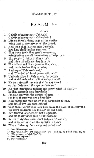 PSALMS 92 TO 97
P S A L M 9 4
1
2
3
4
5
6
7
8
9
10
11
12
13
14
16
16
(Nm.)
0 GOD of avengings12Jehovah !
0 GOD of avengingsle shine forth !
Lift up thyself thou judge of the earth :
bring back a recompense on the proud.
How long shall lawless ones Jehovah,
how long shall lawless ones exult?
They pour forth they speak arrogancy,
vain-glorious are all the workers of iniquity.ls
Thy people 0 Jehovah they crush,
and thine inheritance they humble ;
The widow and the sojourner they slay,
and the fatherless they murder;
And say-“Yah seeth not,”
and “The God of Jacob perceiveth not.”
Understand ye brutish among the people,
and ye dullards when will ye comprehend?
He that planteth the ear shall he not hear?
or that fashioneth the eye not look on?14
He that correcteth nations not shew what is right,-
he that teacheth men knowledge?
Jehovah knoweth the devices of men,
for they themselves are a breath!I6
How happy the man whom thou correctest 0 Yah,
and out of thy law dost instruct:
That thou mayest give him rest from the days of misfortune,
till there be digged for the lawless one a pit.
For Jehovah abandoneth not his people,
and his inheritance doth he not forsake;
For unto righteousness shall judgmentlGreturn,
and be following it all the upright in heart.
Who will rise up for me against evil-doers?
12. Or: “dire vengeance.”
13. Or: “mischief.”
14. Wave power ol sight”-O.G.
16. Or: “are vapour.”
16. Or: “sentence.”
(“Naughtiness”-Dr.), and cp. 92:9 and vers. 16, 23.
137
 