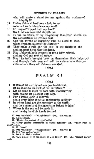 STUDIES IN PSALMS
who will make a stand for me against the workers-of
17 Unless Jehovah had been a help to me
soon had sunk into silence my soul!
18 If I say-“Slipped hath my foot!”
thy kindness Jehovah !stayeth me.
19 In the multitude of my disquieting within me
thy consolations delight my soul.
20 Can the throne of engulfing ruin be allied to thee,
w’hich frameth mischief by statute?l0
21 They make a raid onzothe lifeZ1 of the righteous one,
and innocent blood they condemn,
22 Nay! Jehovah hath become for me a lofty retreat,
and my God my rock of refuge.
23 Nay! he hath brought back on them’selves their iniquity,22
and through their own evil will he exterminate themJ-
exterminate them will Jehovah our God.
iniquity?lT
(Nm.)
P S A L M 9 5
Wm.1
1 0 Come! let us ring out our joy to Jehovah,
let us shout to the rock of our salvation ;zs
2 Let us come t o meet his face with thanksgiving,
with psalms let us shout unto him.
3 For a great GOD is Jehovah,
and a great king above all messengers divine:a4
4 In whose hand are the recessesz6of the earth,
and the summits of the mountains belong to him:’
5 W’hose is the sea and he made it,
and the dry land his hands formed.
17. Or: “mischief.” (“Naughtiness”--Dr.), Cp. ver. 23.
18. As in 139:23.
19. “Under the pretext of right”-Del.
20. “They gather themselves in bands againstJ’-Dr. “They rush in
21. u.: “SOU1.”
22. Or: “mischief.” (“Naughtiness”-Dr.). Cp. vel. 16
23. Dr: “our rock of safety.”
24. See 8 5 . Heb.: ’elohim.
26. “Lit. places to be ezploved; cf. Job 38:16”-Dr. Gt.: “distant parts”
uponJJ-Del.
-Gn.
138
 