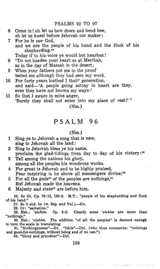 PSALMS 92 TO 97
Come in! oh let UB bow down and bend low,
oh let us kneel before Jehovah our maker;
For he is our God,
and we are the people of his hand and the flock of his
shepherding.za
Today if to his voice ye would but hearken!
“Do not harden your heart as at Meribah,
as in the day of Massah in the desert:
When your fathers put me to the proof
tested me although they had seen my work.
For forty years loathed I thatz7generation,
and said-‘A people going astray in heart are they,
even they have not known my ways:’
So that I sware in mine anger,
‘Surely they shall not enter into my place of rest!’ ”
Wm.1
6
7
8
9
10
11
1
2
3
4
6
6
P S A L M 9 6
(Nm.1
Sing ye t o Jehovah a song that is new,
sing to Jehovah all the land:
Sing to Jehovah bless ye his name,
proclaim the glad-tidings from day to day of his victory:28
TelI among the nations his glory,
among all the peoples his wondrous works.
Eor great is Jehovah and to be highly praised,
Fear inspiring is he above all messengers divine;2e
For all the godssoof the peoples are
But Jehovah made the heavens.
Majesty and stateszare before him,
26. So Gt. Cp.79:13, 100:3. M.T.:“people of his shepherding and flock
27. So it shd. be (w.Sep. and Vu1.)-Gn.
28. Or: “salvation.”
29. Heb.: ’elohim. Cp. 8 5 . Clearly some ’e2ohrirn are more thalt
30. Heb.: ’e2ohim. The addition “of all the peoples” is deemed enough
31. “Nothingnesses”-Dr. ‘~IdolsJ’-Del. (who thus comments : “nothings
32. “Glory and grandeur”-Del.
of his hand.”
“nothings.”
to turn the scale in translating.
and good-for-nothings, without being and of no use.”)
139
 