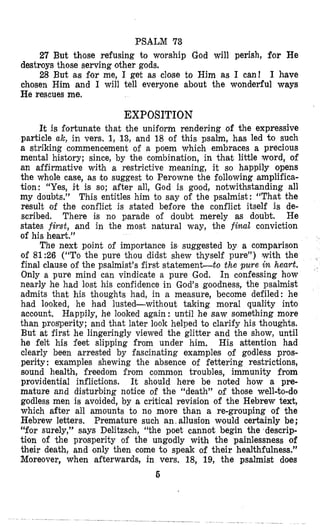 PSALM 73
27 But those refusing to worship God will perish, for He
destroys those serving other gods.
28 But as for me, I get as close to Him as I can! I have
chosen Him and I will tell everyone about the wonderful ways
He rescues me.
EXPOSITION
lt is fortunate that the uniform rendering of the expressive
particle ak, in vers. 1, 13, and 18 of this psalm, has led to such
a striking commencement of a poem which embraces a precious
mental history; since, by the combinetion, in that little word, of
an affirmative with a restrictive meaning, it so happily opens
the whole case, as ko suggest to Perowne the following amplifica-
tion: “Yes, ilt is so; after all, God is good, notwithstanding all
my doubts.” This entitles him to say of the psalmist: “That the
result of the conflict is stated before the conflict itself is de-
scribed. There is no parade of doubt merely as doubt. He
states first, and in the most natural way, the fiml conviction
of his heart.”
The next point of importance is suggested by a comparison
of 81:26 (“TOthe pure thou didst shew thyself pure”) ,with the
final clause of the psalmist’s first statementto the pure in heart.
Only a pure mind can vindicate a pure God. In confessing how
nearly he had lost his confidence in God’s goodness, the psalmist
admits that his thoughts had, in a measure, become defiled: he
had looked, he had lusted-without taking moral quality into
account, Happily, he looked again: until he saw something more
than prosperity; and that later look helped to clarify his thoughts.
But at first he lingeringly viewed the glitter and the show, until
he felt his feet slipping from under him. His attention had
clearly been arrested by fascinating examples of godless pros-
perity : examples shewing the absence of fettering restrictions,
sound health, freedom from common troubles, immunity from
providential inflictions. It should here be noted how a pre-
mature and disturbing notice of the “death” of those well-to-do
godless men is avoided, by a critical revision of the Hebrew text,
which a€ter all amounts to no more than a re-grouping of the
Hebrew letters. Premature such an.allusion would certainly be;
“for surely,” says Delitzsch, “the poet cannot begin the descrip-
tion of the prosperity of the ungodly with the painlessness of
their death, and only then come to speak of their healthfulness.”
Moreover, when afterwards, in vers. 18, 19, the psalmist does
 