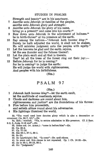 STUDIES IN PSALMS
Strength and beautya3are in his sanctuary.
Ascribe unto Jehovah ye families of the peoples,
ascribe unto Jehovah glory and strength :
Ascribe unto Jehovah the glory of his name,
bring ye a presents4and come into his courts:s5
Bow dolwn unto Jehovah in the adornment of
be in birth-throes3‘ at his presence all the earth.
Say among the nations-“Jehovah hccth become king
Surely he hath adjusted the world, it shall not be shaken,
He will minister judgment unto the peoples with equity.”
Let the heavens be glad and the earth rejoice,
let the (seathunder and the fulness thereof:
Let the plain exult and all hat is therein,
Yeaaelet all the trees of the forest ring out their joy:-
BefoPe Jehovah for he is coming,4o
for he is coming41to judge the earth:
He will judge the world with righteousness,
And peoples with his faithfulness.
(Nm.)
7
8
9
10
11
12
13
1
2
3
4
P S A L M 9 7
(Nm.1
Jehowah hath become king4z-let the earth exult,
let the multitude of coastlands rejoice.
Clouds and darkness are round about him,
righteousness and justice43are t
Fire before him proceedeth,
and setteth ablaze round about his adversaries.
His lightings illumined the world,
foundations of his throne
33. “The word used here denotes glory which is also a decoration or
ornament (Is. 60:7, 19)”--Dr.
34. Heb.: minhak. “Via, to secure admission to His presence. Cf. 2 Sam.
8:2, 6, Judg. 3:18 end”-Dr.
36. Some cod. (w. Aram.) : “come in before him”-Gn.
36. Cp. 29:2.
37. Cp. 77:16.
38. See 93:1, 97:1, 99:l.
39. So Gt.
40. So (participle) Del. “Is come”-Dr. and others.
41. In some cod. this clause is not repeated. Cp. 1 Ch. 16:33-Gn.
42. As in 93:1, 96:10, 99:l.
43. Or: “judgment.”
140
 
