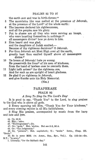 PSALMS 92 TO 97
the earth Saw and was in birth-thr~es:~~
The mountains like wax melted at the presence of Jehovah,
at the presence of the Lord46of the whole earth:
The heavens declared his righteousness,
and all the peoples saw his glory.
Put to shame are all they who were serving an image,
who were boasting themtselvesin nothings :48
all messengers divine4?bow ye down to him.
Zion heard and was glad,
and the daughters of Judal? exulted,-
Because of thy righteous
For thou Jehovzh art Most High over all the earth,
greatly hast thou exalted thyself above all messengers
Ye lovers of Jehovah! hate ye wrong.
He preserveth bhe lives4Dof his men of kindness,
from the hand of lawless ones he rescueth them,
Light ha% arisePofor the righteous one,
And for such as are upright of heart gladness.
Be glad 0 ye righteous in Jehovxh,
and give thanks unto his Holy Memorial.
0 Jahovah.
divinead‘
Wm.1
6
6
7
8
9
10
11
12
PARAPHRASE
PSALM 9 2 ’
A Song To Sing On The Lord’s Davl
It is good to say, “Thank You” to the Lord, to sing praises
2 Every morning tell Him, “Thank You for Your kindness,”
3 Sing His praises, accompanied by music from the harp
to the God who is above all gods.
and every evening rejoice in all His faithfulness.
and lute and lyre.
44. Cp. 96:9.
45. Heb,: ’adon.
46. “Nothingnesses”-Dr.
47. Or: rcgods.” Heb. ‘elohim. But see 8:5, 96:4.
48. Or: “thy judgments.”
49. Or, “persons”; Heb. naphshotlz; U.: “souls.” Intro., Chap, 111.
50. So in some MSS. (w. Aram., Sep., Syr., Vul.). Cp. 112:14--Gn.
1. Literally, “for the Sabbath day.”
“Souls.”
M.T.: “is sown.”
141
 