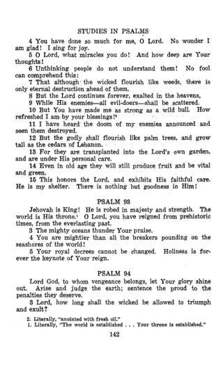 STUDIES IN PSALMS
4 You have done so much for me, 0 Lord. No wonder I
5 0 Lord, what miracles you do! And how deep are Your
6 Unthinking people do not understand them! No fool
7 That although- the wicked flourish like weeds, there is
8 But the Lord continues forever, exalted in the heavens,
9 While His enemies-all evil-doers-shall be scattered.
10 But You have made me as strong as a wild bull. How
11 I have heard the doom of my enemies announced and
12 But the godly shall flourish like palm trees, and grow
13 For they are transplanted into the Lord’s own garden,
14 Even in old age they will still produce fruit and be vital
15 This honors the Lord, and exhibits His faithful care.
am glad ! I sing for joy.
thoughts !
can comprehend this :
only eternal destruction ahead of them.
refreshed I am ‘byyour blessings !2
seen them destroyed.
tall as the cedars of Lebanon.
and are under His personal care.
and green.
He is my shelter. There is nothing but goodness in Him!
PSALM 93
Jehovah is King! He is robed in majesty and strength. The
world is His Chrone.1 0 Lord, you have reigned from prehistoric
times, from the everlasting past.
3 The mighty oceans thunder Your praise.
4 You are mightier than all the breakers pounding on the
5 Your royal decrees cannot be changed. Holiness is for-
seasbores of the world !
ever the keynote of Your reign.
PSALM 94
Lord God, to whom vengeance belongs, let Your glory shine
out. Arise and judge the earth; sentence the proud to the
penalties they deserve.
3 Lord, how long shall the wicked be allowed to triumph
and exult?
2. Literally, “anointed with fresh oil.”
1. Literally, “The world is established . ., Your throne is established.”
142
 